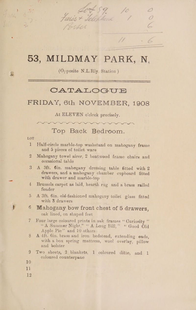 (Opposite N.L.Rly. Station ) Rese: CATALOGUE LOT CH) 11 At ELEVEN o’clock precisely. ANI Nod a pe Wa Sa a ae Top Back Bedroom. Half-circle marble-top washstand on mahogany frame and 5 pieces of toilet ware Mahogany towel airer, 2 bentwood frame chairs and occasional table A 3ft. 6in. mahogany dressing table fitted with 2 drawers, and a mahogany chamber cupboard fitted with drawer and marble-top Brussels carpet as laid, hearth rug and a brass railed fender : A 3tt, 6in. old-fashioned mahogany toilet glass fitted with 3 drawers | Mahogany bow front chest of 5 drawers, oak lined, on shaped feet Four large coloured prints in oak frames “ Ouriosity ” “A Summer Night,” ‘A Long Bill,” “ Good Old Apple Pie” and 10 others A 4ft. 6in. brass and iron bedstead, extending ends, with a box spring mattress, wool overlay, pillow and bolster Two sheets, 2 blankets, 1 coloured ditto, and 1 coloured counterpane