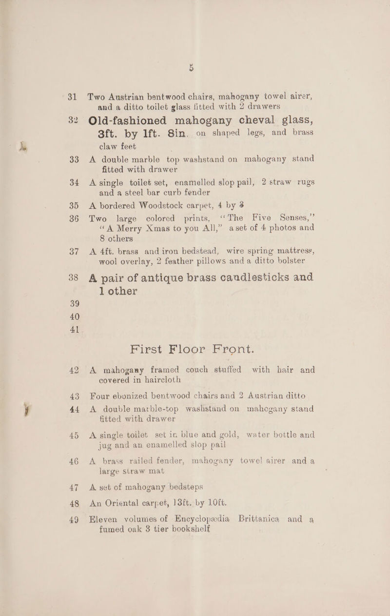 31 Oo” 38 39 40 A 42 43 44 45 46 47 48 49 Two Austrian bentwood chairs, mahogany towel airer, and a ditto toilet glass fitted with 2 drawers Old-fashioned mahogany cheval glass, Sft. by 1ft. Sin. on shaped legs, and brass claw feet A double marble top washstand on mahogany stand fitted with drawer A single toilet set, enamelled slop pail, 2 straw rugs and a steel bar curb fender A bordered Woodstock carpet, 4 by 3 Two large colored prints, ‘(The Five Senses,”’ «©A Merry Xmas to you All,” aset of 4 photos and 8 others A 4ft. brass and iron bedstead, wire spring mattress, wool overlay, 2 feather pillows and a ditto bolster A pair of antique brass candlesticks and 1 other First Floor Front. A mahogany framed couch stuffed with hair and covered in haircloth Four ebonized bentwood chairs and 2 Austrian ditto A double marble-top washstand on mahogany stand fitted with drawer A single toilet set in blue and gold, water bottle and jug and an enamelled slop pail A brass railed fender, mahogany towel airer and a large straw mat A set of mahogany bedsteps An Oriental carpet, 13ft. by 1LOFt. Eleven volumes of Encyclopedia Brittanica and a fumed oak 3 tier bookshelf