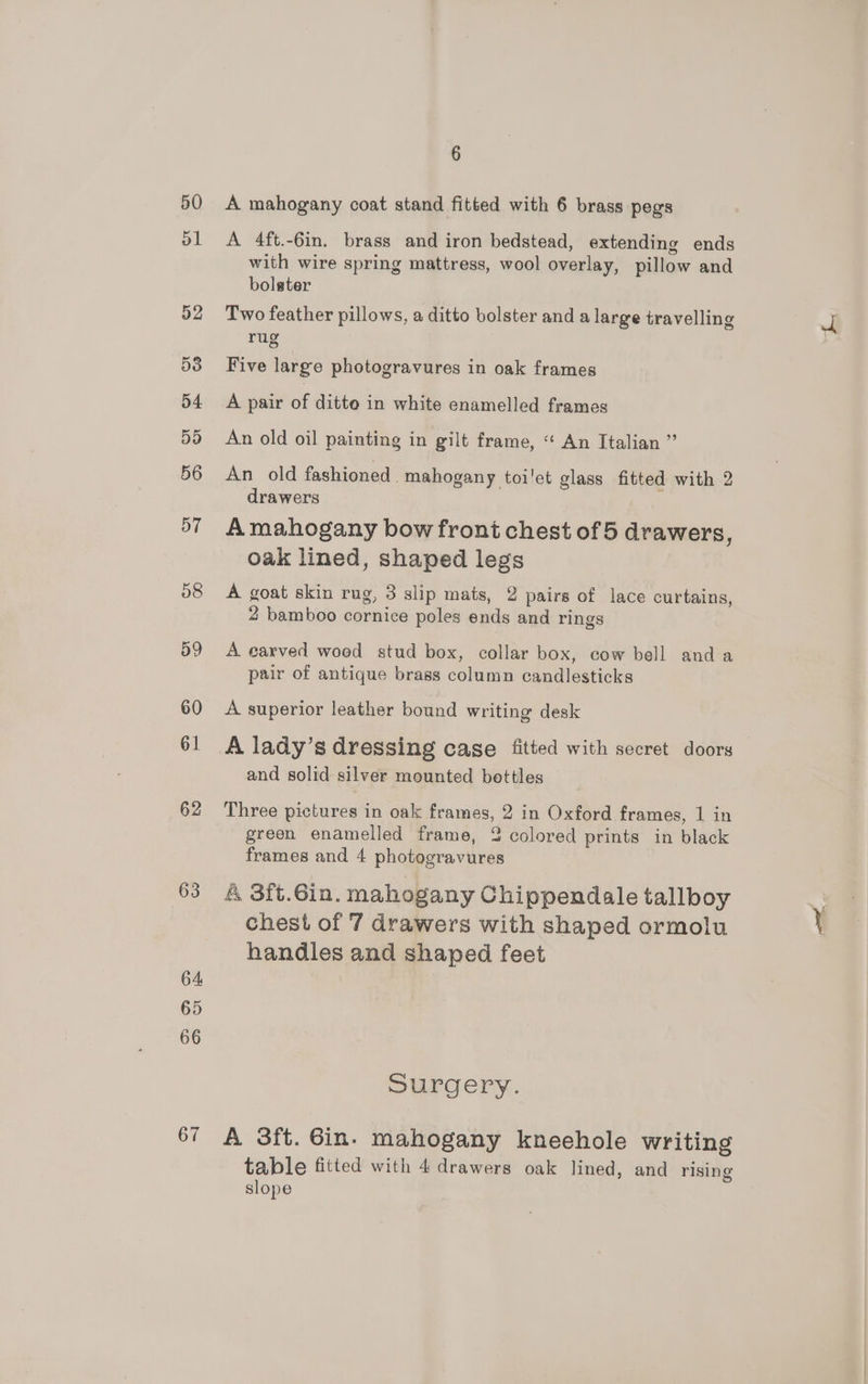 50 51 63 64 65 66 67 6 A mahogany coat stand fitted with 6 brass pegs A 4ft.-6in. brass and iron bedstead, extending ends with wire spring mattress, wool overlay, pillow and bolster Two feather pillows, a ditto bolster and a large travelling rug Five large photogravures in oak frames A pair of ditte in white enamelled frames An old oil painting in gilt frame, “ An Italian ” An old fashioned. mahogany toi'et glass fitted with 2 drawers A mahogany bow front chest of 5 drawers, oak lined, shaped legs A goat skin rug, 3 slip mats, 2 pairs of lace curtains, 2 bamboo cornice poles ends and rings A carved woed stud box, collar box, cow bell anda pair of antique brass column candlesticks A superior leather bound writing desk A lady’s dressing case fitted with secret doors and solid silver mounted bottles Three pictures in oak frames, 2 in Oxford frames, 1 in green enamelled frame, 2 colored prints in black frames and 4 photogravures 4 3ft.6in. mahogany Chippendale tallboy chest of 7 drawers with shaped ormolu handles and shaped feet Surgery. A 3ft. Gin. mahogany kneehole writing table fitted with 4 drawers oak lined, and rising slope