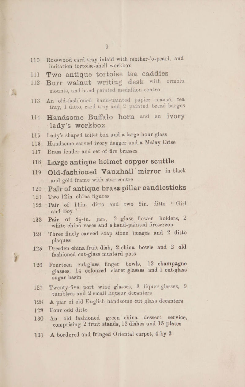 aes Lgl? 131 3 Rosewood card tray inlaid with mother-’o-pearl, and imitation tortoise-shell workbox Two antique tortoise tea caddies Burr walnut writing desk with ormolu mounts, and hand painted medallion centre An old-fashioned hand-painted papier maché, tea tray, 1 ditto, card tray and 2 painted bread barges Handsome Buffalo horn and an ivory lady’s workbox Lady’s shaped toilet box and a large hour glass Handsome carved ivory dagger and a Malay Crise Brass fender and set of fire brasses Large antique helmet copper scuttle Old-fashioned Vauxhall mirror in black and gold frame with star centre Pair of antique brass pillar candlesticks Two 12in. china figures Pairs lot Phin | ditté and twor Sin. ditto’ (“Girl and Boy ” Pair of 84-in. jars, 2 glass flower holders, 2 white china vases and a hand-painted firescreen Three finely carved soap stone images and 2 ditto plaques Dresden ehina fruit dish, 2 china bowls and 2 old fashioned cut-glass mustard pots Fourteen cut-glass finger bowls, 12 champagne glasses, 14 coloured claret glasses and 1 cut-glass sugar basin Twenty-five port wine glasses, 8 liquer glasses, 9 tumblers and 2 small liqueur decanters A pair of old English handsome cut glass decanters Four odd ditto An old fashioned green china dessert service, comprising 2 fruit stands, 12 dishes and 15 plates A bordered and fringed Oriental carpet, 4 by 3