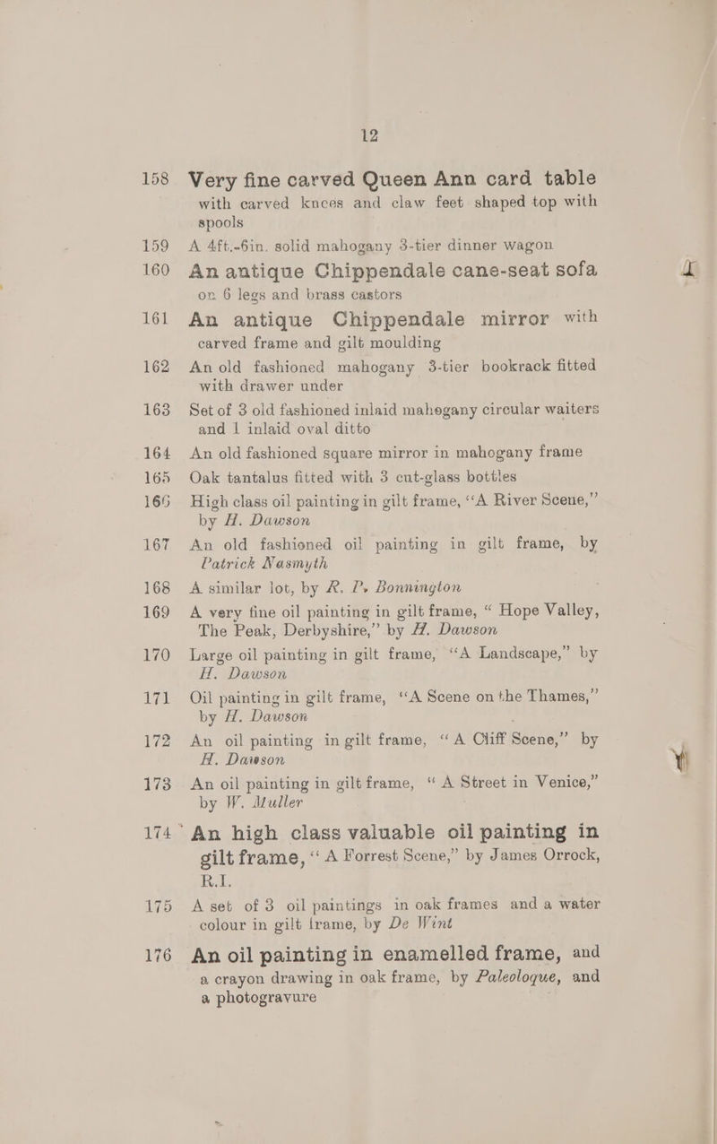 Very fine carved Queen Ann card table with carved knees and claw feet shaped top with spools A 4ft.-6in, solid mahogany 3-tier dinner wagon An antique Chippendale cane-seat sofa ox 6 legs and brass castors An antique Chippendale mirror with carved frame and gilt moulding An old fashioned mahogany 3-tier bookrack fitted with drawer under Set of 3 old fashioned inlaid mahegany circular waiters and | inlaid oval ditto An old fashioned square mirror in mahogany frame Oak tantalus fitted with 3 cut-glass bottles High class oil painting in gilt frame, ‘“A River Scene,” by H. Dawson An old fashioned oil painting in gilt frame, by Patrick Nasmyth . A similar lot, by &amp;. P. Bonnington A very fine oil painting in gilt frame, “ Hope Valley, The Peak, Derbyshire,” by 47. Dawson Large oil painting in gilt frame, “A Landscape,” by H, Dawson | Oil painting in gilt frame, ‘A Scene on the Thames,’ by H. Dawson An oil painting in gilt frame, “A Cliff Scene,” by H. Dawson An oil painting in gilt frame, “ A Street in Venice,” by W. Muller : gilt frame, ‘“‘ A Forrest Scene,” by James Orrock, Bek, A set of 3 oil paintings in oak frames and a water An oil painting in enamelled frame, and a crayon drawing in oak frame, by Paleoloqgue, and a photogravure