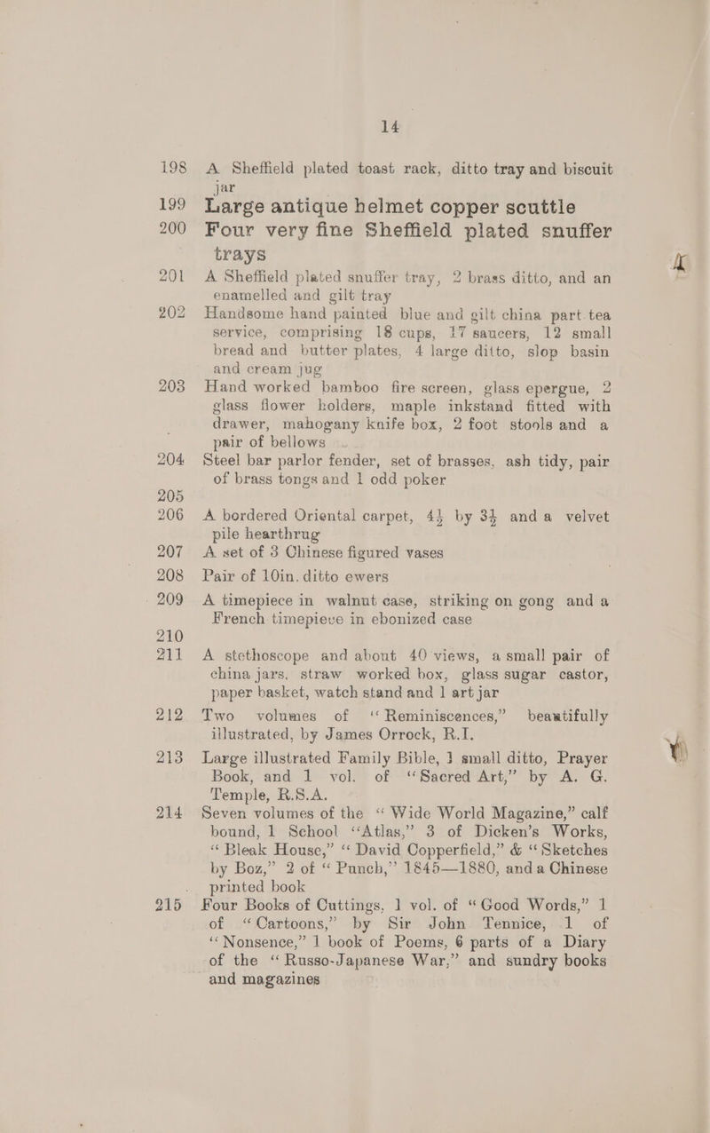 203 jar Large antique helmet copper scuttle trays A Sheffield plated snuffer tray, 2 brass ditto, and an enamelled and gilt tray Handsome hand painted blue and gilt china part.tea service, comprising 18 cups, 17 saucers, 12 small bread and butter plates, 4 large ditto, slop basin and cream jug Hand worked bamboo fire screen, glass epergue, 2 glass flower holders, maple inkstand fitted with drawer, mahogany knife box, 2 foot stools and a pair of bellows Steel bar parlor fender, set of brasses, ash tidy, pair of brass tongs and 1 odd poker A bordered Oriental carpet, 44 by 34 anda _ velvet pile hearthrug A set of 3 Chinese figured vases Pair of 10in. ditto ewers French timepieve in ebonized case A stethoscope and about 40 views, a small pair of china jars, straw worked box, glass sugar castor, paper basket, watch stand and 1 art jar Two volumes of ‘‘ Reminiscences,” beautifully illustrated, by James Orrock, R.I. Large illustrated Family Bible, ] small ditto, Prayer Book, and 1. vol.” of -*‘“Saered Art,” by A. G. Temple, R.S.A. > Seven volumes of the ‘‘ Wide World Magazine,” calf bound, 1 Sehool ‘‘Atlas,’ 3 of Dicken’s Works, “ Bleak House,” ‘“‘ David Copperfield,” &amp; ‘Sketches by Boz,” 2 of “ Punch,” 1845—1880, and a Chinese printed book Four Books of Cuttings, 1] vol. of “Good Words,” 1 of “Cartoons,” by Sir John Tennice, 1 of ‘‘Nonsence,” 1 book of Poems, 6 parts of a Diary of the ‘ Russo-Japanese War,’ and sundry books and magazines