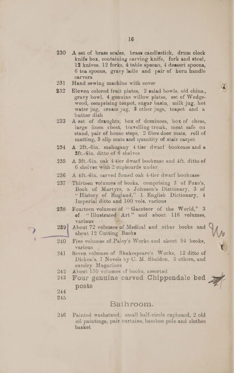 230 231 232 233 23:4 235 236 237 238 241 242 243 244 245 246 16. A set of brass scales, brass candlestick, drum clock knife box, containing carving knife, fork and steel, 12 knives, 12 forks, 4 table spoons, 4 dessert spoons, 6 tea spoons, gravy ladle and pair of horn handle carvers Hand sewing machine with cover Eleven colored fruit plates, 2 salad bowls, old china, gravy bowl, 4 genuine willow plates, set of Wedge- wood, comprising teapot, sugar basin, milk jug, hot water jug, cream jug, $ other jugs, teapot and a butter dish A set of draughts, box of dominoes, box of chess, large linen chest, travelling trunk, meat safe on stand, pair of house steps, 2 fibre door mats, roll of matting, 3 slip mats and quantity of stair carpet A 2ft.-6in. mahogany 4-tier dwarf bookcase and a 8ft.-6in. ditto of 6 shelves A 3ft.-6in. oak 4-tier dwarf bookease and 4ft. ditto of 6 shelves with 2 cupboards under A 4ft.-Gin. carved fumed oak 4-tier dwarf bookcase Thirteen volumes of books, comprising 3 of Foxe’s, Book of Martyrs, a Johnson’s Dictionary, 3 of “History of England,’ 1 English Dictionary, 4 Imperial ditto and 100 vols. various Fourteen volumes of ‘‘ Gazeteer of the World,” 3 of ‘Illustrated Art” and about 116 volumes, various “a About 72 volumes of Medical and other books and about 12 Cutting Books Five volumes of Paley’s Works and akout 94 books, various , Seven volumes of Shakespeare’s Works, 12 ditto of Dicken’s, 7 Novels by C. M. Sheldon, 5 others, and sundry Magazines About 150 volumes of books, assorted Four genuine carved Chippendale bed posts Bathroom. Painted washstand, small half-eircle cupboard, 2 old oil paintings, pair curtains, bamboo pole and clothes basket