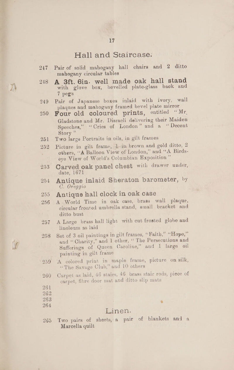 - Hall and Staircase. Pair of solid mahogany hall chairs and 2 ditto mahogany circular tables A 3ft. Gin. well made oak hall stand with glove box, bevelled plate-glass back and 7 pegs | Pair of Japanese boxes inlaid with ivory, wall plaques and mahogany framed bevel plate mirror Four old coloured prints, entitled “Mr, Gladstone and Mr. Disraeli delivering their Maiden Speeches,” ‘Cries of London” and a “ Decent Story ” Two larze Portraits in oils, in gilt frames Picture in gilt frame, 1 in brown and gold ditto, 2 others, ‘‘A Balloon View of London,” and “A Birds- eye View of World’s Columbian Exposition x Carved oak panel chest with drawer under, date, 1671 Antique inlaid Sheraton barometer, by C. Oreggio Antique hall clock in oak case A World Time in oak case, brass wall plaque, circular fronted umbrella stand, small bracket and ditto bust A Large brass hall light with cut frosted globe and linoleum as laid Set of 3 oil paintings in gilt frames, “Faith,” “Hope,” and “Charity,” and 1 other, “ The Persecutions and Sufferings of Queen Caroline,” and 1 large oil painting in gilt frame A colored print in maple frame, picture on silk, ‘The Savage Club,” and 10 others Carpet as laid, 46 stairs, 46 brass stair rods, piece of carpet, fibre door mat and ditto slip mats Linen. Two pairs of sheets, a pair of blankets and a Marcella quilt