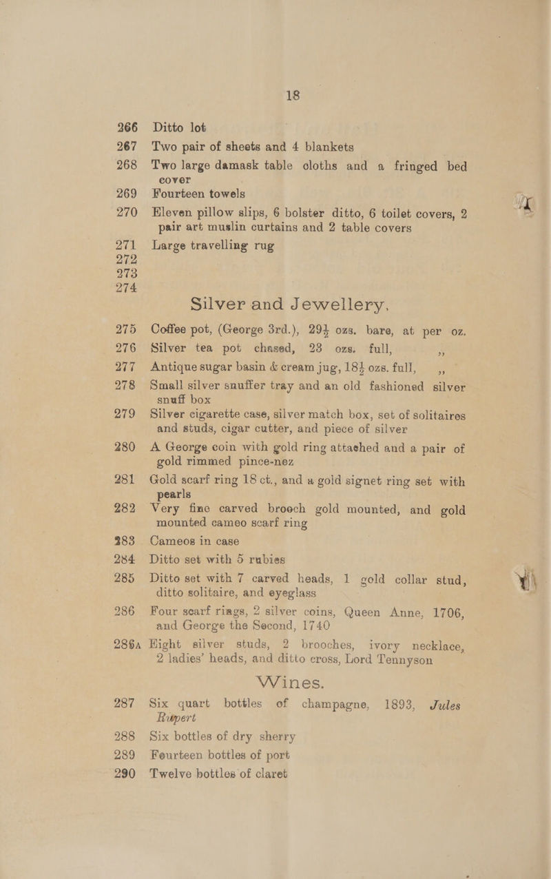 Ditto lot Two pair of sheets and 4 blankets Two large damask table cloths and a fringed bed cover , Fourteen towels Kleven pillow slips, 6 bolster ditto, 6 toilet covers, 2 pair art muslin curtains and 2 table covers Large travelling rug Silver and Jewellery, Coffee pot, (George 3rd.), 294 ozs. bare, at per oz. Silver tea pot chased, 28 ozs. full, 73 Antique sugar basin &amp; cream jug’, 184 ozs. full, 9) Small silver snuffer tray and an old fashioned silver snuff box Silver cigarette case, silver match box, set of solitaires and studs, cigar cutter, and piece of silver A George coin with gold ring attached and a pair of gold rimmed pince-nez Gold scarf ring 18 ct., and a gold signet ring set with pearls | Very fine carved broech gold mounted, and gold mounted cameo scarf ring Cameos in case Ditto set with 5 rubies Ditto set with 7 carved heads, 1 gold collar stud, ditto solitaire, and eyeglass . and George the Second, 1740 Hight silver studs, 2 brooches, ivory necklace, 2 ladies’ heads, and ditto cross, Lord Tennyson Wines. Six quart bottles of champagne, 1893, Jules Rupert Six bottles of dry sherry Feurteen bottles of port Twelve bottles of claret