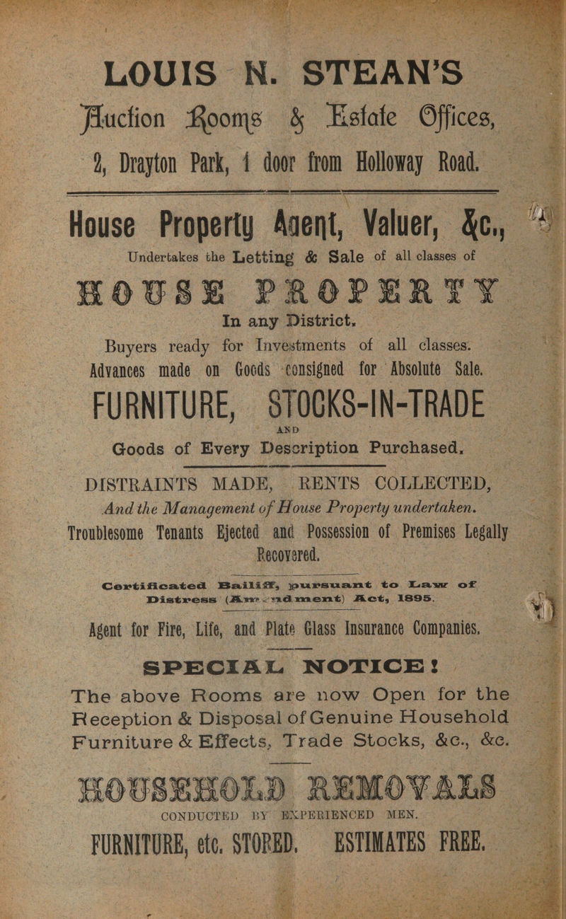 “LOUIS” N ‘STEAN’S— Faction Rooms 5 Estate oes, ds, nil Park, 4 ed from Holloway Road. | House Property “Ascent, Valuer, mj - -‘Undertakes the Letting &amp; Sale of allclasses of = HOUSE PROPERTY In any District. oe Bion ready for Tnvestments of all classes. oo of Advances made on Goods consigned for ‘Rbsolute Nie | FURNITURE, —STOGKS-IN-TRADE _ eee OE Goods of Every Description Purchased. - DISTRAINTS MADE, _ RENTS COLLECTED, And the Management of H ouse Property undertaken. | Ge SF | Troublesome Tenants Bjected and Possession of Premises vel — Recovered. : a ; pe Bailiz, aaa to. Law of : ts Pate = Distress | cones Ain siaiipe csss28 aR GEs 1895. “Aaa for Fire, Lite, and Plate Glass Insurance Companies, oe | SPECIAL NOTICE! — | - The above Rooms are now Open for the - Reception &amp; Disposal of Genuine Household a Furniture &amp; Effects, Trade Stocks, &amp;C., eae a. _ - HOUSEHOLD REMO - CONDUCTED BY: BKPERIENCED MEN, FURNITURE, ete. STORBD, ESTIMATES aE, 2 =