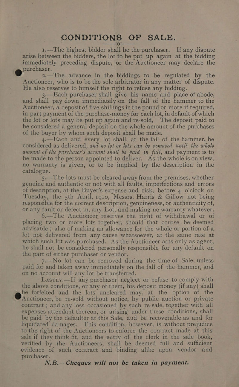 CONDITIONS OF SALE. :0: 1.—The highest bidder shall be the purchaser. If any dispute arise between the bidders, the lot to be put up again at the bidding immediately preceding dispute, or the Auctioneer may declare the @ purchaser. o 2.—IThe advance in the biddings to be regulated by the Auctioneer, who is to be the sole arbitrator in any matter of dispute. He also reserves to himself the right to refuse any bidding. 3.—Each purchaser shall give his name and place of abode, and shall pay down immediately on the fall of the hammer to the Auctioneer, a deposit of five shillings in the pound or more if required, in part payment of the purchase-money for each lot, in default of which the lot or lots may be put up again and re-sold, The deposit paid to be considered a general deposit on the whole amount of the purchases of the buyer by whom such deposit shall be made. 4.—Each and every lot shall, at the fall of the hammer, be considered as delivered, and no lot or lots can be vemoved until the whole amount of the purchaser’s account shall be paid im full, and payment is to be made to the person appointed to deliver. As the whole is on view, no warranty is given, or to be implied by the description in the catalogue. ; 5.—The lots must be cleared.away from the premises, whether genuine and authentic or not with all faults, imperfections and errors of description, at the Buyer’s expense and risk, before 4 o’clock on Tuesday, the 5th April, 1910, Messrs. Harris &amp; Gillow not being responsible for the correct description, genuineness, or authenticity of, or any fault or defect in, any Lot, and making no warranty whatever. 6.—The Auctioneer reserves the right of withdrawal or of placing two or more lots together, should that course be deemed advisable ; also of making an allowance for the whole or portion of a lot not delivered from any cause whatsoever, at the same rate at which such lot was purchased. As the Auctioneer acts only as agent, he shall not be considered personally responsible for any default on the part of either purchaser or vendor. 7.—No lot can be removed during the time of Sale, unless paid for and taken away immediately on the fall of the hammer, and on no account will any lot be transferred. Lastiy.—lf any purchaser neglect or refuse to comply with the above conditions, or any of them, his deposit money (if any) shall @. forfeited and the lots uncleared may, at the option of the Auctioneer, be re-sold without notice, by public auction or private contract ; and any loss occasioned by such re-sale, together with all expenses attendant thereon, or arising under these conditions, shall be paid by the defaulter at this Sale, aud be recoverable as and for liquidated damages. This condition, however, is without prejudice to the right of the Auctioneers to enforce the contract made at this sale if they think fit, and the entry of the clerk in the sale book, verified by the Auctioneers, shall be deemed full and sufficient evidence of such coatract and binding alike upon vendor and purchaser. N.B.—Cheques will not be taken in payment.