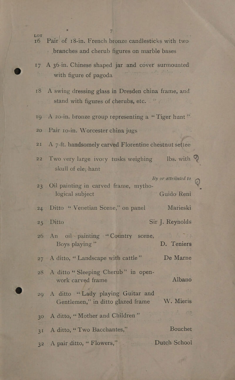 16 17 18 23 24. 25 26 27 28 29 30 Ae 32 : 7 - branches and cherub figures on marble bases A 36-in. Chinese shaped jar and cover surmounted with figure of pagoda A swing dressing glass in Dresden china frame, and stand with figures of cherubs, etc. A 2o0-in. bronze group representing a “ Tiger hunt” Pair 1o-in. Worcester china jugs Two very large ivory tusks weighing Ibs. with skull of ele:-hant By ov attributed to logical subject Guido Reni Ditto “ Venetian Scene,” on panel Marieski Ditto Sir J. Reynolds An oil~ painting -‘“‘ Country scene, % Boys playing ” D, Teniers A ditto, ‘“‘ Landscape with cattle”’ De Marne A ditto “ Sleeping Cherub” in open- work carved frame Albano A ditto «Lady playing Guitar and © . Gentlemen,” in ditto glazed frame W. Mieris A ditto, ‘* Mother and Children ” A ditto, ‘“ Two Bacchantes,” Bouchet A pair ditto, “ Flowers,” . Dutch School
