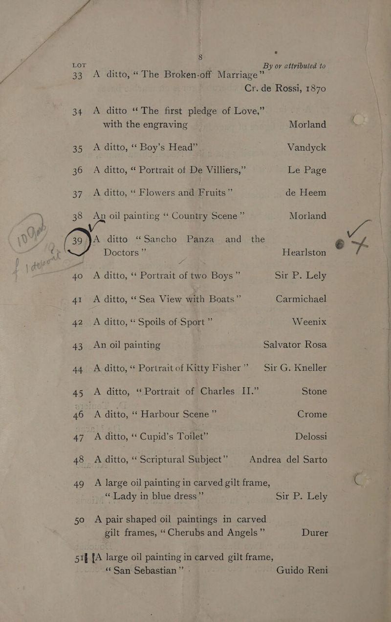 : 8 « LOT ' By or attributed to 33 A ditto, “The Broken-off Marriage” Cr. de Rossi, 1870 34. A ditto “The first pledge of Love,” with the engraving Morland 35 A ditto, ‘“‘ Boy’s Head” | Vandyck 36 A ditto, “ Portrait of De Villiers,” Le Page 38 An oil painting ‘‘ Country Scene ” Morland f - 40 A ditto, ‘‘ Portrait of two Boys” sir P. Lely 41 A ditto, ‘‘ Sea View with Boats” Carmichael 42 A ditto, “‘ Spoils of Sport ” Weenix 43 An oil painting Salvator Rosa 44 A ditto, “ Portrait of Kitty Fisher’? Sir G. Kneller 45 .A ditto, ‘¢Portraitiof*Charles: LI.” Stone 46 | A ditto, ‘‘ Harbour Scene ”’ Crome 470 A ditto, Cupid's Toilet” Delossi 48 | A ditto, ‘¢ Scriptural: Sebyect’’ Andrea del Sarto 49 A large oil painting in carved gilt frame, ‘Lady in blue dress” Sir Ps ely 50 A pair shaped oil paintings in carved gilt frames, ‘‘ Cherubs and Angels ”’ Durer 51§ [A large oil painting in carved gilt frame, “San Sebastian” - Guido Reni