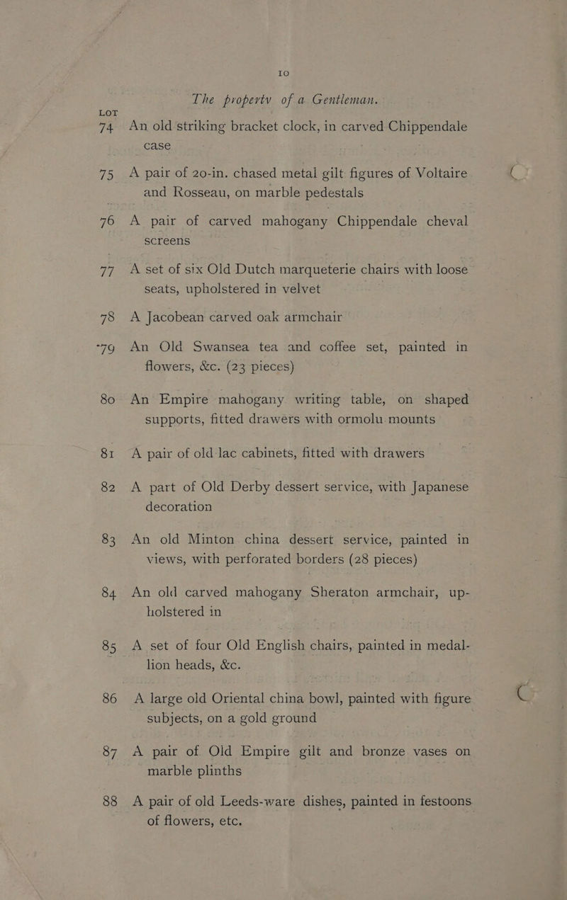 74 75 = 7 78 “79 8o 81 82 83 84  87 88 IKO) The propertv of a Gentleman. An old striking bracket clock, in carved Chippendale case A pair of 20-in. chased metal gilt figures of Voltaire. and RKosseau, on marble pedestals A pair of carved mahogany Chippendale cheval screens A set of six Old Dutch marqueterie chairs with loose seats, upholstered in velvet | A Jacobean carved oak armchair An Old Swansea tea and coffee set, painted in flowers, &amp;c. (23 pieces) An Empire mahogany writing table, on shaped supports, fitted drawers with ormolu mounts A pair of old-lac cabinets, fitted with drawers A part of Old Derby dessert service, with Japanese decoration An old Minton china dessert service, painted in views, with perforated borders (28 pieces) An old carved mahogany Sheraton armchair, up- holstered in A set of four Old English chairs, painted in medal- lion heads, &amp;c. A large old Oriental china bowl, painted with figure subjects, on a gold ground A pair of Old Empire gilt and bronze vases on marble plinths A pair of old Leeds-ware dishes, painted in festoons of flowers, etc.