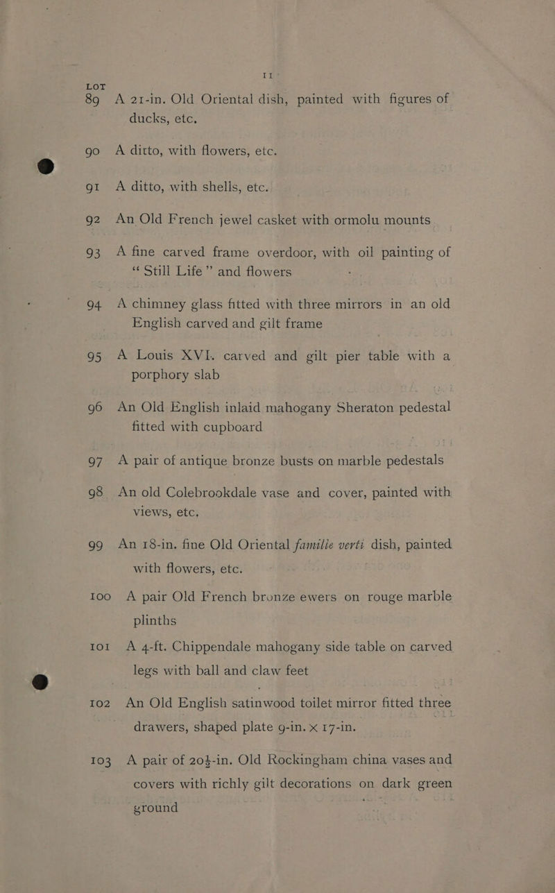 89 go gI 92 93 94 95 g6 98 99 IOO Iol LO2 103 Lt A 21-in. Old Oriental dish, painted with figures of ducks, etc. A ditto, with flowers, etc. A ditto, with shells, etc. An Old French jewel casket with ormolu mounts A fine carved frame overdoor, with oil painting of «Still Life’ and flowers A chimney glass fitted with three mirrors in an old English carved and gilt frame A Louis XVI. carved and gilt pier table with a porphory slab An Old English inlaid mahogany Sheraton pedestal fitted with cupboard A pair of antique bronze busts on marble pedestals An old Colebrookdale vase and cover, painted with views, etc. An 18-in. fine Old Oriental familie verti dish, painted with flowers, etc. . A pair Old French bronze ewers on rouge marble plinths A 4-ft. Chippendale mahogany side table on carved legs with ball and claw feet An Old English satinwood toilet mirror fitted three drawers, shaped plate g-in. x 17-in. A pair of 204-in. Old Rockingham china vases and covers with richly gilt decorations on dark green vround