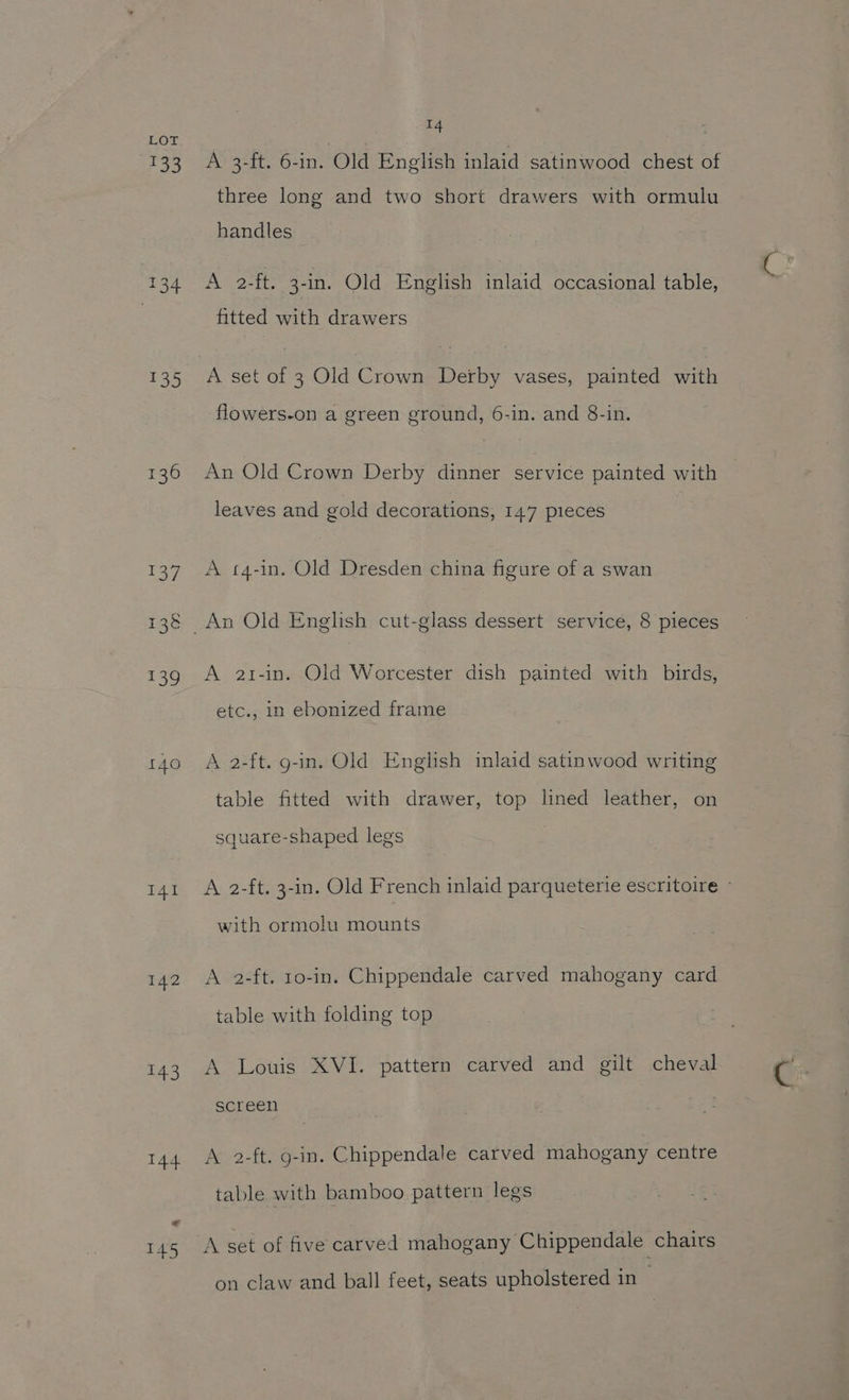 140 I41 142 143 om A 3-ft. 6-in. Old English inlaid satinwood chest of three long and two short drawers with ormulu handles A 2-ft. 3-in. Old English inlaid occasional table, fitted with drawers A set of 3 Old Crown Derby vases, painted with flowers-on a green ground, 6-in. and 8-in. An Old Crown Derby dinner service painted with | leaves and gold decorations, 147 pieces A t4-in. Old Dresden china figure of a swan A a2t-in. Old Worcester dish painted with birds, etc., in ebonized frame A 2-ft. g-in. Old English inlaid satinwood writing table fitted with drawer, top lined leather, on square-shaped legs A 2-ft. 3-in. Old French inlaid parqueterie escritoire © with ormolu mounts A 2-ft. 10-in. Chippendale carved mahogany card table with folding top A Louis XVI. pattern carved and gilt cheval screen A 2-ft. g-in. Chippendale carved mahogany centre table with bamboo pattern legs A set of five carved mahogany Chippendale chairs on claw and ball feet, seats upholstered in —
