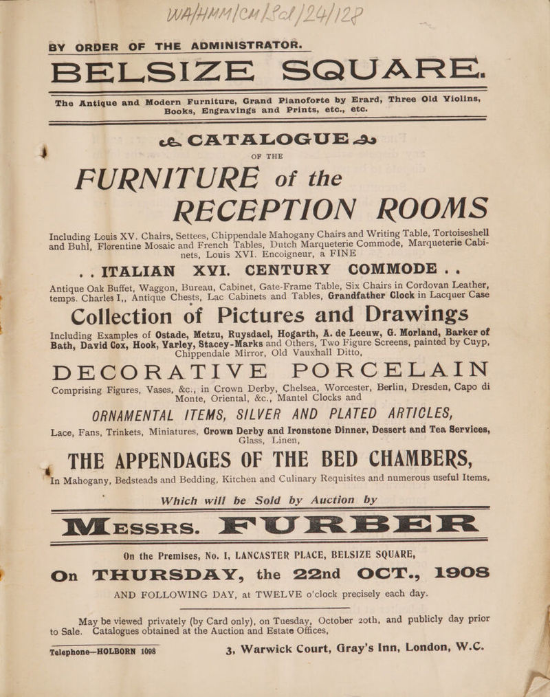 ? W, Ay /, } Lh RA /i IIgs fh # f Ghitiannpn a hl a . A | oa f , m SS alia $ ; Y “ # a4 BY ORDER OF THE ADMINISTRATOR. BELSIZE SQUARE. The Antique and Modern Furniture, Grand Pianoforte by Erard, Three Old Violins, Books, Engravings and Prints, etc., etc. r ce. CATALOGUE 4» FURNITURE of the | RECEPTION ROOMS Including Louis XV. Chairs, Settees, Chippendale Mahogany Chairs and Writing Table, Tortoiseshell and Buhl, Florentine Mosaic and French Tables, Dutch Marqueterie Commode, Marqueterie Cabi- nets, Louis XVI. Encoigneur, a FINE .. ITALIAN XVI. CENTURY COMMODE .. Antique Oak Buffet, Waggon, Bureau, Cabinet, Gate-Frame Table, Six Chairs in Cordovan Leather, temps. Charles I,, Antique Chests, Lac Cabinets and Tables, Grandfather Clock in Lacquer Case Collection of Pictures and Drawings Including Examples of Ostade, Metzu, Ruysdael, Hogarth, A. de Leeuw, G. Morland, Barker of Bath, David Cox, Hook, Varley, Stacey-Marks and Others, Two Figure Screens, painted by Cuyp, Chippendale Mirror, Old Vauxhall Ditto, DECORATIVE PORCELAIN Comprising Figures, Vases, &amp;c., in Crown Derby, Chelsea, Worcester, Berlin, Dresden, Capo di Monte, Oriental, &amp;c., Mantel Clocks and ORNAMENTAL ITEMS, SILVER AND PLATED ARTICLES, Lace, Fans, Trinkets, Miniatures, Crown Derby and Ironstone Dinner, Dessert and Tea Services, Glass, Linen, THE APPENDAGES OF THE BED CHAMBERS, “In Mahogany, Bedsteads and Bedding, Kitchen and Culinary Requisites and numerous useful Items, Which will be Sold by Auction by IWKessrs. XO! U RB kK Fe On the Premises, No. I, LANCASTER PLACE, BELSIZE SQUARE, On THURSDAY, the 22nd OCT., 1908 AND FOLLOWING DAY, at TWELVE o'clock precisely each day. May be viewed privately (by Card only), on Tuesday, October 2oth, and publicly day prior to Sale. Catalogues obtained at the Auction and Estate Offices,