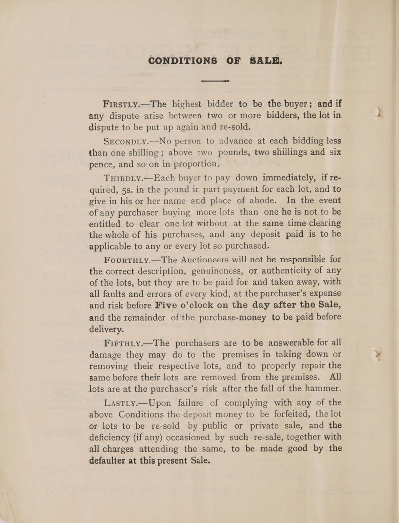 CONDITIONS OF SALE. FirstLy.—The highest bidder to be the buyer; and if any dispute arise between two or more bidders, the lot in dispute to be put up again and re-sold. SECONDLY.—No person to advance at each bidding less than one shilling ; above two pounds, two shillings and six pence, and so on in proportion. TurirDLy.—Each buyer to pay down immediately, if re- quired, 5s. in the pound in part payment for each lot, and to give in his or her name and place of abode. In the event of any purchaser buying more lots than one he is not to be entitled to clear one lot without at the same time clearing the whole of his purchases, and any deposit paid is to be applicable to any or every lot so purchased. FourTHLyY.—The Auctioneers will not be responsible for the correct description, genuineness, or authenticity of any of the lots, but they are to be paid for and taken away, with all faults and errors of every kind, at the purchaser’s expense and risk before Five o’clock on the day after the Sale, and the remainder of the purchase-money to be paid before delivery. FIFTHLY.—The purchasers are to be answerable for all damage they may do to the premises in taking down or removing their respective lots, and to properly repair the same before their lots are removed from the premises. All lots are at the purchaser’s risk after the fall of the hammer. LastLy.—Upon failure of complying with any of the above Conditions the deposit money to be forfeited, the lot or lots to be re-sold by public or private sale, and the deficiency (if any) occasioned by such re-sale, together with all charges attending the same, to be made good by the defaulter at this present Sale. <i