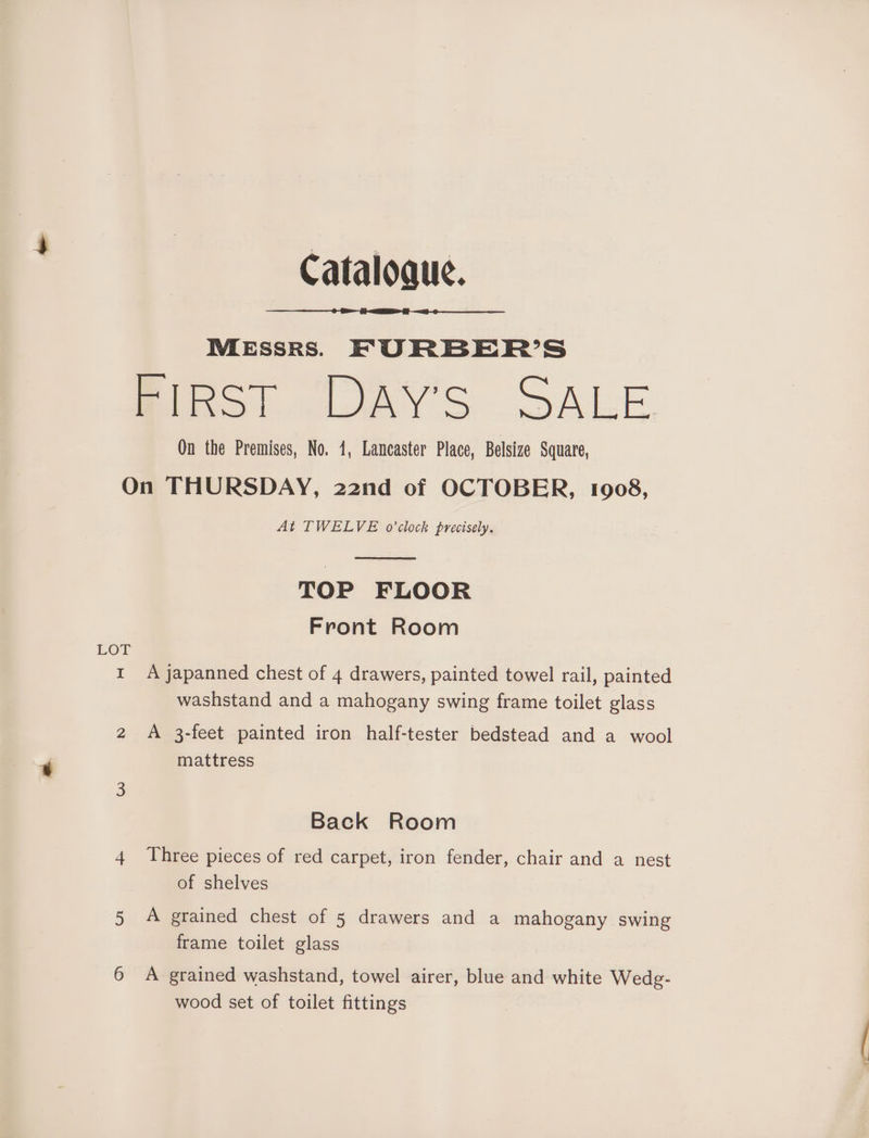 Cataloque. MESSRS. FURBER’S Bigs! DAY'S SALE On the Premises, No. 1, Lancaster Place, Belsize Square, On THURSDAY, 22nd of OCTOBER, 1908, At TWELVE o'clock precisely. TOP FLOOR Front Room Yor A japanned chest of 4 drawers, painted towel rail, painted washstand and a mahogany swing frame toilet glass = 2 A 3-feet painted iron half-tester bedstead and a wool mattress Back Room 4 Three pieces of red carpet, iron fender, chair and a nest of shelves 5 A grained chest of 5 drawers and a mahogany swing frame toilet glass 6 A grained washstand, towel airer, blue and white Wedg- wood set of toilet fittings