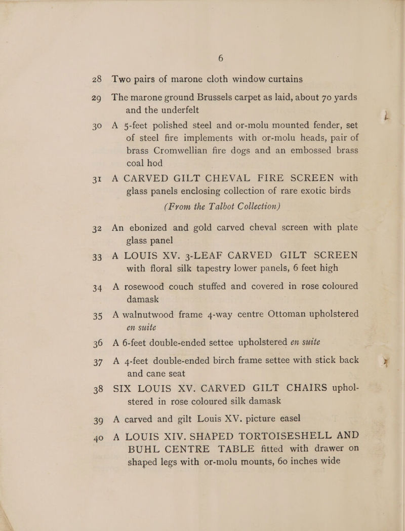 28 29 30 31 32 33 34 35 36 37 38 39 40 6 Two pairs of marone cloth window curtains The marone ground Brussels carpet as laid, about 70 yards and the underfelt A 5-feet polished steel and or-molu mounted fender, set of steel fire implements with or-molu heads, pair of brass Cromwellian fire dogs and an embossed brass coal hod A CARVED GILT CHEVAL FIRE SCREEN with glass panels enclosing collection of rare exotic birds (From the Talbot Collection) An ebonized and gold carved cheval screen with plate glass panel A LOUIS XV. 3-LEAF CARVED GILT SCREEN with floral silk tapestry lower panels, 6 feet high A rosewood couch stuffed and covered in rose coloured damask A walnutwood frame 4-way centre Ottoman upholstered en suite A 6-feet double-ended settee upholstered en suste A 4-feet double-ended birch frame settee with stick back and cane seat SIX LOUIS XV. CARVED GILT CHAIRS uphol- stered in rose coloured silk damask A carved and gilt Louis XV. picture easel A LOUIS XIV. SHAPED TORTOISESHELL AND BUHL CENTRE TABLE fitted with drawer on shaped legs with or-molu mounts, 60 inches wide