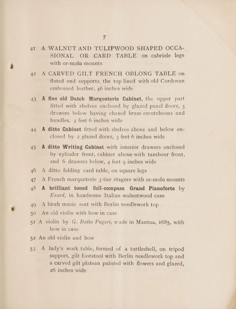 4I 42 43 44 45 46 47 48 49 50 5s 52 a3 7 A WALNUT AND TULIPWOOD SHAPED OCCA- SIONAL OR CARD TABLE on cabriole legs with or-molu mounts A CARVED GILT FRENCH OBLONG TABLE on fluted end supports, the top lined with old Cordovan embossed leather, 46 inches wide A fine old Dutch Marqueterie Cabinet, the upper part fitted with shelves enclosed by glazed panel doors, 3 drawers below having chased brass escutcheons and handles, 4 feet 6 inches wide | A ditto Cabinet fitted with shelves above and below en- closed by 2 glazed doors, 3 feet 6 inches wide A ditto Writing Cabinet with interior drawers enclosed by cylinder front, cabinet above with tambour front, and 6 drawers below, 4 feet g inches wide A ditto folding card table, on square legs A French marqueterie 3-tier étagére with or-molu mounts A brilliant toned full-compass Grand Pianoforte by Evard, in handsome Italian walnutwood case A bireh music seat with Berlin needlework top An old violin with bow in case bow in case A lady’s work table, formed of a turtleshell, on tripod support, gilt footstool with Berlin needlework top and a carved gilt plateau painted with flowers and glazed, 26 inches wide |