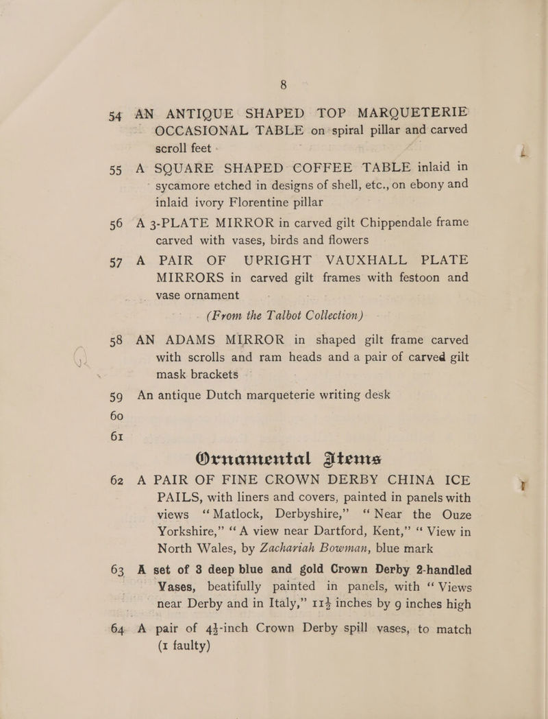 54 22 56 37 58 59 60 61 62 63 64 8 AN ANTIQUE SHAPED TOP MARQUETERIE - OCCASIONAL TABLE on’ spiral pillar and carved scroll feet - | A SQUARE SHAPED COFFEE TABLE inlaid in - sycamore etched in designs of shell, etc., on ebony and inlaid ivory Florentine pillar A 3-PLATE MIRROR in carved gilt Chippendale frame carved with vases, birds and flowers A PAIR OF UPRIGHT VAUXHALL PLATE MIRRORS in carved sel frames with festoon and _ vase ornament _ (From the Talbot Collection) AN ADAMS MIRROR in shaped gilt frame carved with scrolls and ram heads and a pair of carved gilt mask. brackets An antique Dutch marqueterie writing desk Ornamental Atems A PAIR OF FINE CROWN DERBY CHINA ICE PAILS, with liners and covers, painted in panels with views ‘‘ Matlock, Derbyshire,” ‘‘ Near the Ouze Yorkshire,” ‘‘ A view near Dartford, Kent,” ‘** View in North Wales, by Zachariah Bowman, blue mark A set of 3 deep blue and gold Crown Derby 2-handled Vases, beatifully painted in panels, with ‘ Views ~ near Derby and in Italy,” 114 inches by g inches high (x faulty)
