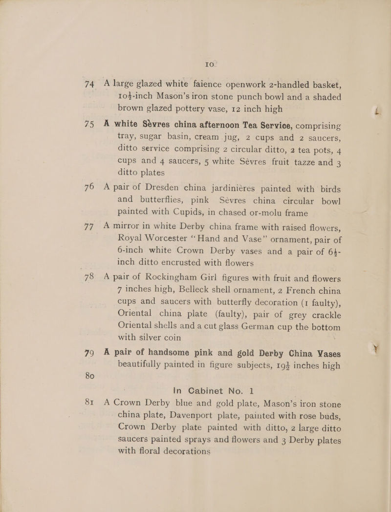 75 76 79 80 81 IO. 104-inch Mason’s iron stone punch bowl and. a shaded brown glazed pottery vase, 12 inch high A white Sevres china afternoon Tea Service, comprising tray, sugar basin, cream jug, 2 cups and 2 saucers, ditto service comprising 2 circular ditto, 2 tea pots, 4 cups and 4 saucers, 5 white Sévres fruit tazze and 3 ditto plates A pair of Dresden china jardiniéres painted with birds and butterflies, pink Sévres china circular bowl painted with Cupids, in chased or-molu frame A mirror in white Derby china frame with raised flowers, Royal Worcester “Hand and Vase” ornament, pair of 6-inch white Crown Derby vases and a pair of 64- inch ditto encrusted with flowers A pair of Rockingham Girl figures with fruit and flowers 7 inches high, Belleck shell ornament, 2 French china cups and saucers with butterfly decoration (1 faulty), Oriental china plate (faulty), pair of grey crackle Oriental shells and a cut glass German cup the bottom with silver coin A pair of handsome pink and gold Derby China Vases beautifully painted in figure subjects, 194 inches high In Cabinet No. 1 | A Crown Derby blue and gold plate, Mason’s iron stone china plate, Davenport plate, painted with rose buds, Crown Derby plate painted with ditto, 2 large ditto saucers painted sprays and flowers and 3 Derby plates with floral decorations