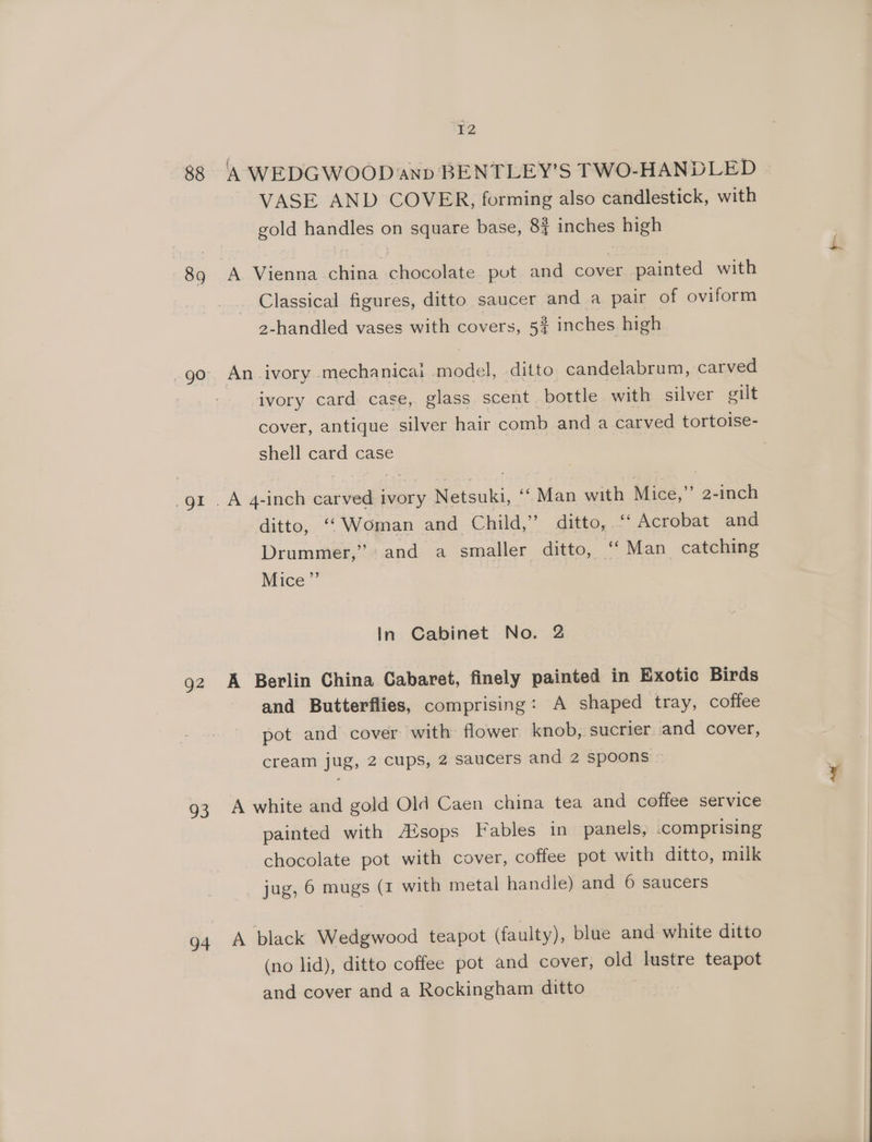 88 89 gl Q2 ao 94 F2 ‘A WEDGWOOD and BENTLEY'S TWO-HANDLED VASE AND COVER, forming also candlestick, with gold handles on square base, 8 inches high A Vienna china chocolate put and cover painted with Classical figures, ditto saucer and a pair of oviform 2-handled vases with covers, 5% inches high An ivory mechanicai model, ditto candelabrum, carved ivory card case, glass scent bottle with silver gilt cover, antique silver hair comb and a carved tortoise- shell card case ditte, “Woman and. Child,” ditto, Acrobat and Drummer,” and a smaller ditto, ‘‘ Man catching Mice” In Cabinet No. 2 A Berlin China Cabaret, finely painted in Exotic Birds and Butterflies, comprising: A shaped tray, coffee pot and cover with flower knob, sucrier and cover, cream jug, 2 cups, 2 saucers and 2 spoons ~ A white and gold Old Caen china tea and coffee service painted with A®sops Fables in panels, .comprising chocolate pot with cover, coffee pot with ditto, milk jug, 6 mugs (1 with metal handle) and 6 saucers A black Wedgwood teapot (faulty), blue and white ditto (no lid), ditto coffee pot and cover, old lustre teapot and cover and a Rockingham ditto