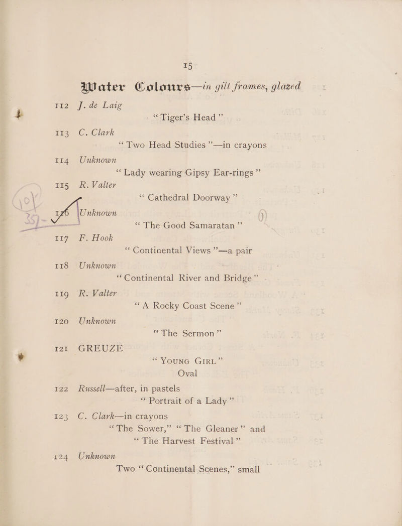 Water Colowurs—in gut frames, glazed Ea J..de Laig + : “Tiger's -Héad.”’ ree €.Clark “Two Head Studies ’—in crayons 114 Unknown ‘Lady wearing Gipsy Ear-rings ”’ 115 Rk. Valter ,\ ‘Cathedral Doorway ” : | 5 S Ye {y ee ‘‘ The Good Samaratan ”’ se Pi7 FH ook ‘“‘ Continental Views ’’—a pair 118 Unknown ‘‘Continental River and Bridge” . 11g R. Valter “A Rocky Coast Scene ”’ 120 Unknown * The Sermon” | wt GREUZE ¥ “YOUNG GIRL” Oval 122 KRussell—after, in pastels ‘“* Portrait of a Lady ” 123 C. Clark—in crayons ‘The Sower,” ‘ The Gleaner’ and ‘The Harvest Festival ”’ 124 Unknown Two “ Continental Scenes,” small _