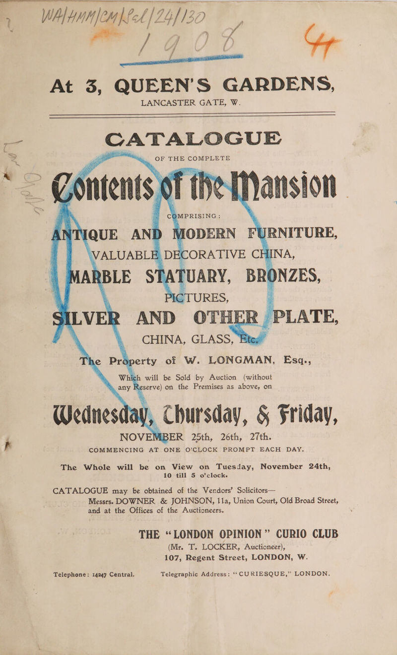 3 Wa Hanae cA //2 ME, iso , } Y | | | me 3, QUEEN’S GARDENS, LANCASTER GATE, W. oe GUE Nei OF THE COMPLETE OMPRISING : MODERN FY JRNITURE, ‘ will be Sold by Auction (without Re serve) on the Premises as above, on eas lay, Chursday, &amp; Friday, NOVEN IBER 25th, 26th, 27th. K COMMENCING AT ONE O’CLOCK PROMPT EACH DAY. The Whole will be on View on Tuesday, November 24th, 10 till 5 o’clock. CATALOGUE may be obtained of the Vendors’ Solicitors— Messrs. DOWNER &amp; JOHNSON, Ila, Union Court, Old Broad Street, and at the Offices of the Auctioneers. THE “LONDON OPINION” CURIO CLUB (Mr. T. LOCKER, Auctioneer), 107, Regent Street, LONDON, W. Telephone: 14247 Central. Telegraphic Address: ‘*‘ CURIESQUE,” LONDON.