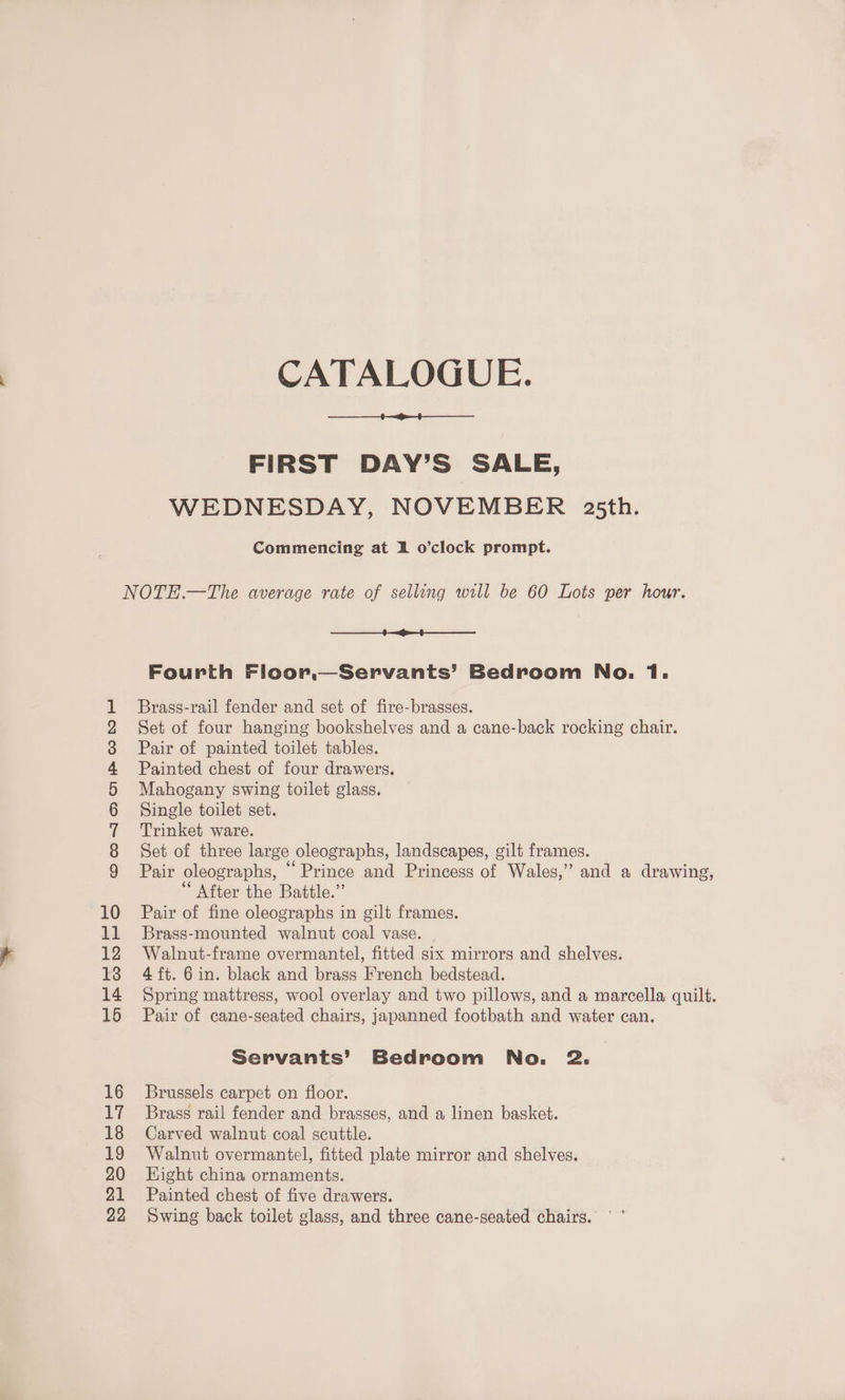 CDONOORrRWONE CATALOGUE. FIRST DAY’S SALE, WEDNESDAY, NOVEMBER 235th. Commencing at 1 o’clock prompt. $1 —<—4$—___—— Brass-rail fender and set of fire-brasses. Set of four hanging bookshelves and a cane-back rocking chair. Pair of painted toilet tables. Painted chest of four drawers. Mahogany swing toilet glass. Single toilet set. Trinket ware. Set of three large oleographs, landscapes, gilt frames. Pair oleographs, “ Prince and Princess of Wales,” and a drawing, “After the Battle.” Pair of fine oleographs in gilt frames. Brass-mounted walnut coal vase. Walnut-frame overmantel, fitted six mirrors and shelves. 4ft. 6 in. black and brass French bedstead. Spring mattress, wool overlay and two pillows, and a marcella quilt. Pair of cane-seated chairs, japanned footbath and water can. Servants’ Bedroom No. 2. Brussels carpet on floor. Brass rail fender and brasses, and a linen basket. Carved walnut coal scuttle. Walnut overmantel, fitted plate mirror and shelves. Hight china ornaments. Painted chest of five drawers. Swing back toilet glass, and three cane-seated chairs. °°