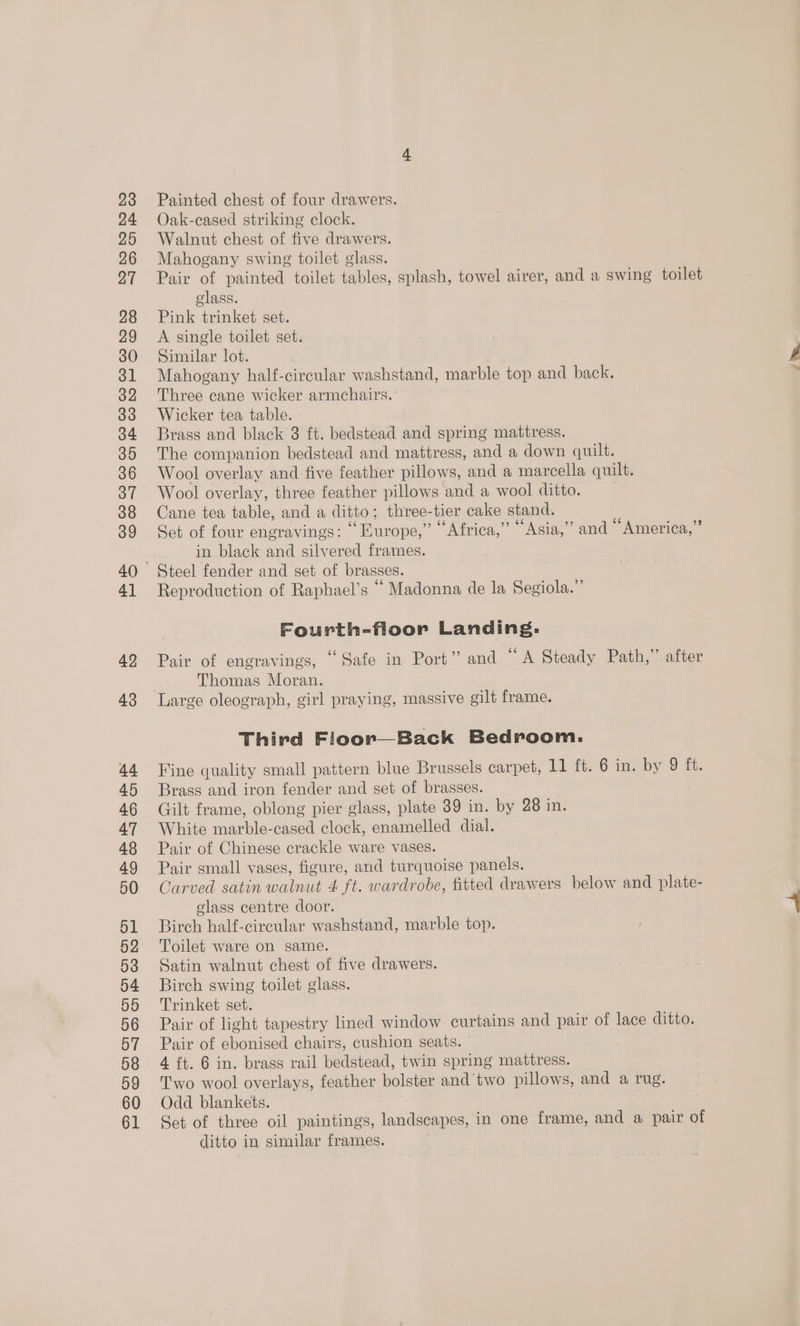 42 43 44 45 46 47 48 49 50 51 52 53 54 55 56 57 58 59 60 61 Painted chest of four drawers. Oak-cased striking clock. Walnut chest of five drawers. Mahogany swing toilet glass. Pair of painted toilet tables, splash, towel airer, and a swing toilet class. Pink trinket set. A single toilet set. Similar lot. Mahogany half-circular washstand, marble top and back. Three cane wicker armchairs. Wicker tea table. Brass and black 3 ft. bedstead and spring mattress. The companion bedstead and mattress, and a down quilt. Wool overlay and five feather pillows, and a marcella quilt. Wool overlay, three feather pillows and a wool ditto. Cane tea table, and a ditto; three-tier cake stand. Set of four engravings: “ Europe,” © Africa,” ‘“Asia,”’ and “America,” in black and silvered frames. Reproduction of Raphael's “Madonna de la Segiola.”’ Fourth-floor Landing: . . ¢ . 66 Pair of engravings, “Safe in Port” and ~ A Steady Path,” after Thomas Moran. Third Floor—Back Bedroom. Fine quality small pattern blue Brussels carpet, 11 it: 6 inviby 9 ft. Brass and iron fender and set of brasses. Gilt frame, oblong pier glass, plate 39 in. by 28 in. White marble-cased clock, enamelled dial. Pair of Chinese crackle ware vases. Pair small vases, figure, and turquoise panels. Carved satin walnut 4 ft. wardrobe, fitted drawers below and plate- glass centre door. Birch half-circular washstand, marble top. Toilet ware on same. Satin walnut chest of five drawers. Birch swing toilet glass. Trinket set. Pair of light tapestry lined window curtains and pair of lace ditto. Pair of ebonised chairs, cushion seats. 4 ft. 6 in. brass rail bedstead, twin spring mattress. Two wool overlays, feather bolster and two pillows, and a rug. Odd blankets. Set of three oil paintings, landscapes, in one frame, and a pair of ditto in similar frames.