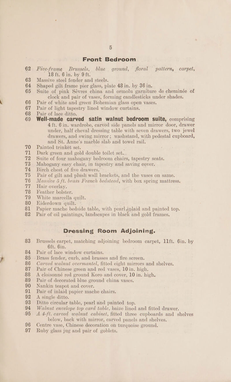 62 63 64 65 66 67 68 69 70 (al 72 73 74 75 76 ia 78 19 80 81 82 83 84 85 86 87 88 89 90 91 92 93 ‘94 95 96 97 5 », Front Bedroom. Five-frame Brussels, blue ground, — floral pattern, carpet, 18 ft. 6 in. bon e Massive steel fender and steels. : Shaped gilt frame pier glass, plate 48 in. Ne 36 in. Suite on pink Sévres china and ormolu garniture de cheminée of clock and pair of vases, forming candlesticks under shades. Pair of white and green Bohemian glass open vases. Pair of light tapestry lined window curtains. Pair of lace ditto. Well-made carved satin walnut bedroom suite, comprising 4 ft. 6in. wardrobe, carved side panels and mirror door, drawer under, half cheval dressing table with seven drawers, two jewel drawers, and swing mirror; washstand, with pedestal cupboard, and St. Anne’s marble slab and towel rail. Painted trinket set. Dark green and gold double toilet set... Suite of four mahogany bedroom chairs, tapestry seats. Mahogany easy chair, in tapestry and saving cover, Birch chest. of five drawers. Pair of gilt and plush wall brackets, and the vases on same. Roi e. 5 ft. brass French bedstead, with box spring mattress. Hair overlay. Feather bolster. White marcella quilt. Kiderdown quilt. Papier mache bedside table, with pearl.inlaid and painted top. Pair of’oil paintings, landscapes in black and gold frames. Dressing Room Adjoining. Brussels carpet, matching adjoining bedroom carpet, 11ft. 6in. by 6ft. Gin. Pair of lace window curtains. Carved natn overmantel, fitted eight mirrors and shelves. Pair of Chinese green and red vases, 10 in. high. A cloisonné red ground Koro and cover, 10 in. high. Pair of decorated blue. ground china vases. Nankin teapot and cover. Pair of inlaid papier mache chairs. A single ditto. Ditto circular table, pearl and painted top. Walnut envelope top card table, baize lined and fitted drawer. A.4-ft. carved walnut cabinet, fitted three cupboards and shelveg below, back with mirror, carved panels and shelves. Centre vase, Chinese decoration on turquoise ground. Ruby glass jug and pair of goblets.