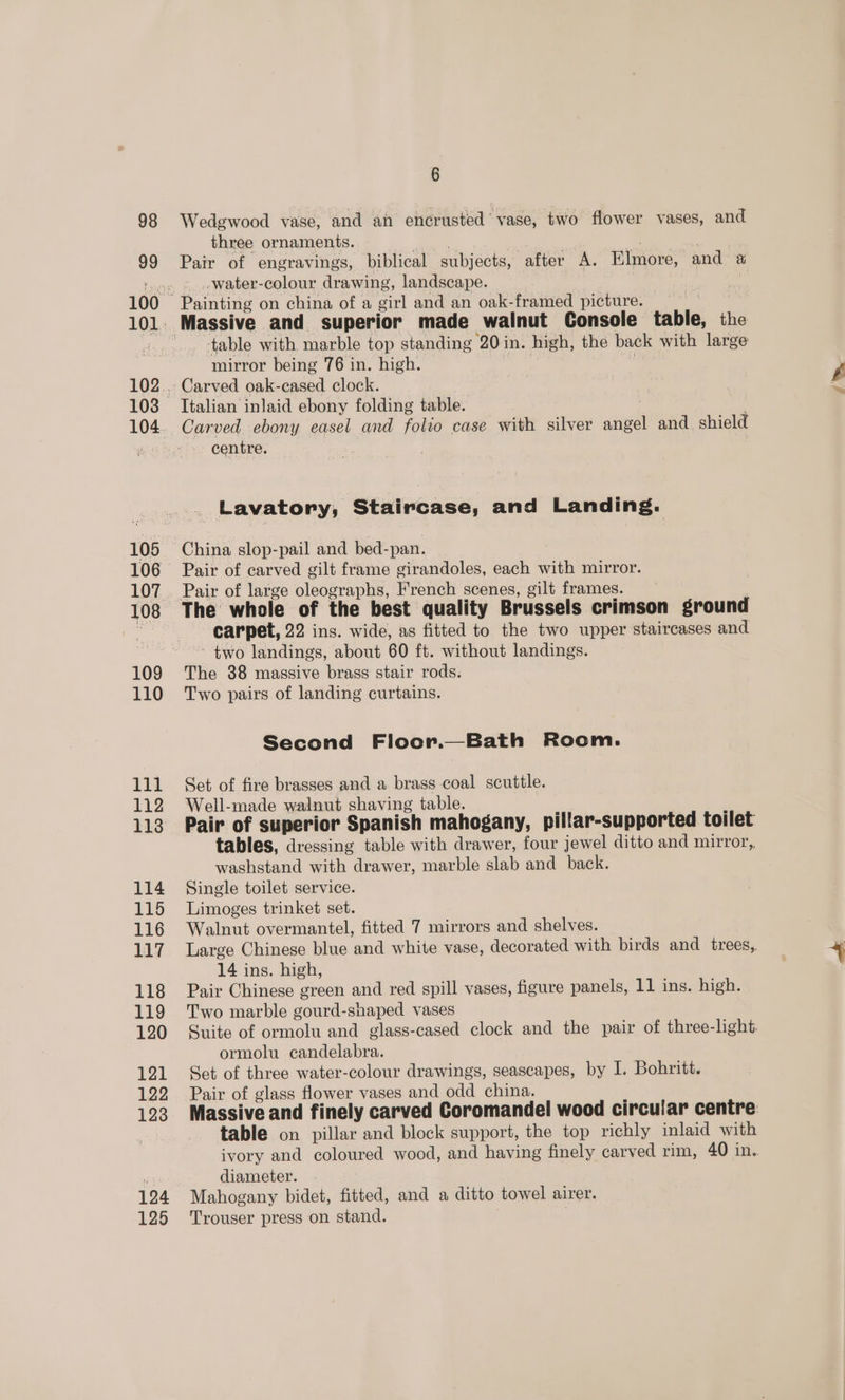 99 105 106 107 108 109 110 111 112 114 115 116 117 118 119 120 121 122 123 124 125 6 three ornaments. — | | | Pair of engravings, biblical subjects, after A. Elmore, and a -water-colour drawing, landscape. | Painting on china of a girl and an oak-framed picture. table with marble top standing 20 in. high, the back with large mirror being 76 in. high. | : Carved oak-cased clock. Italian inlaid ebony folding table. . Carved ebony easel and folio case with silver angel and. shield centre. . Lavatory, Staircase, and Landing. China slop-pail and bed-pan. Pair of carved gilt frame girandoles, each with mirror. The whole of the best quality Brussels crimson ground carpet, 22 ins. wide, as fitted to the two upper staircases and two landings, about 60 ft. without landings. The 88 massive brass stair rods. Two pairs of landing curtains. Second Floor.—Bath Room. Set of fire brasses and a brass coal scuttle. Well-made walnut shaving table. Pair of superior Spanish mahogany, pillar-supported toilet tables, dressing table with drawer, four jewel ditto and mirror, washstand with drawer, marble slab and back. Single toilet service. Limoges trinket set. Walnut overmantel, fitted 7 mirrors and shelves. Large Chinese blue and white vase, decorated with birds and trees, 14 ins. high, Pair Chinese green and red spill vases, figure panels, 11 ins. high. Two marble gourd-shaped vases Suite of ormolu and glass-cased clock and the pair of three-light. ormolu candelabra. Set of three water-colour drawings, seascapes, by I. Bohritt. Pair of glass flower vases and odd china. Massive and finely carved Coromandel wood circular centre table on pillar and block support, the top richly inlaid with ivory and coloured wood, and having finely carved rim, 40 in. diameter. Mahogany bidet, fitted, and a ditto towel airer. Trouser press on stand.