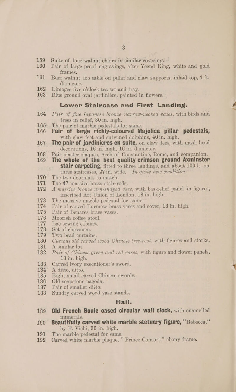 159 160 161 162 168 164 166 169 170 itt 172 173 174 175 176 IBYAT 178 179 180 181 182 183 185 186 187 188 189 LoL 192 ; | Suite of four walnut chairs in similar covering. Pair of large proof engravings, after Yeend King, white and gold frames. Burr walnut loo table on pillar and claw supports, inlaid top, 4 ft. diameter. Limoges five o’clock tea set and tray. Blue ground oval jardiniére, painted in flowers. ° Lower Staircase and First Landing. Pair of fine Japanese bronze Narrow- -necked vases, with birds ia trees in relief, 30 in. high. with claw feet and entwined dolphins, 40 in. high. The pair of jardinieres en suite, on claw feet, with mask head decorations, 16 in. high, 16 in. diameter. Pair plaster plaques, ee of Constantine, Rome, and companion. The whole of the best quality crimson ground Axminster stair carpeting, fitted to three landings, and about 100 ft. on three staircases, 27 in. wide. In quite new condition. The two doormats to match. The 47 massive brass stair-rods. A massive bronze urn-shaped vase, with bas-relief panel in figures, inscribed ‘Art Union of Tondo, 18 in. high. The massive marble pedestal for same. Pair of carved Burmese brass vases and cover, 18 in. high. Pair of Benares brass vases. Moorish coffee stool. Lac sewing cabinet. Set of chessmen. T'wo bead curtains. Curtous old carved wood Chinese tree-root, with figures and storks. A similar lot. Pair of Chinese green and red vases, with figure and flower panels, 18 in. high. Carved ivory executioner’s sword. A ditto, ditto. Hight small carved Chinese swords. Old soapstone pagoda. Pair of smaller ditto. Sundry carved wood vase stands. Hall, numerals. Beautifully carved white marble statuary figure, “Rebecca,” The marble pedestal for same. Carved white marble plaque, “ Prince Consort,” ebony frame. Le.