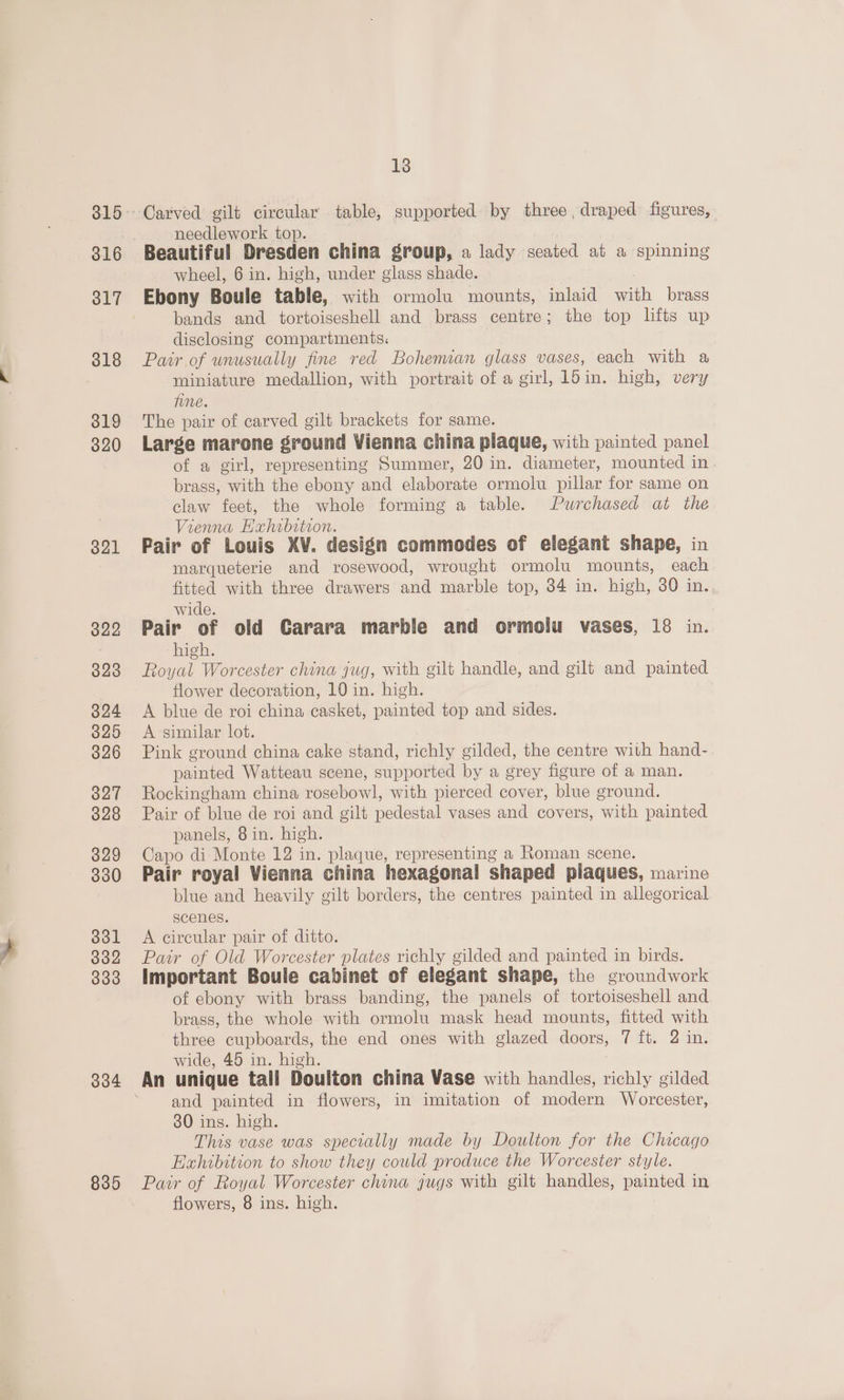 316 317 818 319 320 321 822 323 324 325 326 327 328 329 330 331 332 333 334 835 13 Carved gilt circular table, supported by three , draped figures, needlework top. wheel, 6 in. high, under glass shade. Ebony Boule table, with ormolu mounts, inlaid ab, brass bands and tortoiseshell and brass centre; the top lifts up disclosing compartments. Pair of unusually fine red Bohennan glass vases, each with a miniature medallion, with portrait of a girl, 15in. high, very fine. The pair of carved gilt brackets for same. Large marone ground Vienna china plaque, with painted panel of a girl, representing Summer, 20 in. diameter, mounted in. brass, with the ebony and elaborate ormolu pillar for same on claw feet, the whole forming a table. Purchased at the Vienna Hahibstion. Pair of Louis XV. design commodes of elegant shape, in marqueterie and rosewood, wrought ormolu mounts, each fitted with three drawers and marble top, 34 in. high, 30 in., wide. Pair of old Carara marble and ormolu vases, 18 in. high. Royal Worcester china jug, with gilt handle, and gilt and painted flower decoration, 10 in. high. } A blue de roi china casket, painted top and sides. A similar lot. Pink ground china cake stand, richly gilded, the centre with hand- painted Watteau scene, supported by a grey figure of a man. Rockingham china rosebowl, with pierced cover, blue ground. Pair of blue de roi and gilt pedestal vases and covers, with painted panels, 8in. high. Capo di Monte 12 in. plaque, representing a Roman scene. Pair royal Vienna china hexagonal shaped plaques, marine blue and heavily gilt borders, the centres painted in allegorical scenes. A circular pair of ditto. Pair of Old Worcester plates richly gilded and painted in birds. Important Boule cabinet of elegant shape, the groundwork of ebony with brass banding, the panels of tortoiseshell and brass, the whole with ormolu mask head mounts, fitted with three cupboards, the end ones with glazed doors; 7 ft. 2 in. wide, 45 in. high. and painted in flowers, in imitation of modern Worcester, 30 ins. high. This vase was specially made by Doulton for the Chicago Exhibition to show they could produce the Worcester style. Pair of Royal Worcester china jugs with gilt handles, painted in