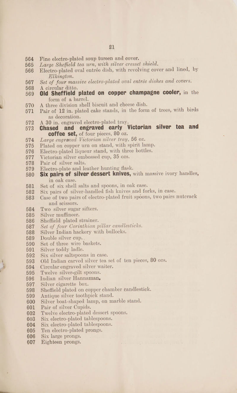 ae 564 565 566 567 568 569 570 571 572 573 574 575 576 577 578 579 580 581 582 583 584 585 586 587 588 589 590 591 592 593 594 595 596 597 598 599 600 601 602 603 604 605 606 607 21 Fine electro-plated soup tureen and cover. Large Sheffield tea urn, with stlver cresset shield. Electro-plated oval entrée dish, with revolving cover and lined, by Elkangton. Set of four massive electro-plated oval entrée dishes and covers. A circular ditto. Old Sheffield plated on copper champagne cooler, in the form of a barrel. A three division shell biscuit and cheese dish. Pair of 12 in. plated cake stands, in the form of trees, with birds as decoration. A 80 in. engraved electro-plated tray. Chased and engraved early Victorian silver tea and coffee set, of four pieces, 80 oz. Large engraved Victorian silver tray, 06 02. Plated on copper urn on stand, with spirit lamp. Electro-plated liqueur stand, with three bottles. Victorian silver embossed cup, 35 ozs. Pair of silver salts. Electro-plate and leather hunting flask. Six pairs of silver dessert knives, with massive ivory handles, in oak case. Set of six shell salts and spoons, in oak case. Six pairs of silver-handled fish knives and forks, in case. Case of two pairs of electro-plated fruit spoons, two pairs nutcrack and scissors. Two silver sugar sifters. Silver muffineer. Sheffield plated strainer. Set of four Corinthian pillar candlesticks. Silver Indian hackery with bullocks. Double silver cup.. Set of three wire baskets. Silver toddy ladle. Six silver saltspoons in case. Old Indian carved silver tea set of ten pieces, 80 ozs. Circular engraved silver waiter. Twelve silver-gilt spoons. Indian silver Hannaman. Silver cigarette box. Sheffield plated on copper chamber candlestick. Antique silver toothpick stand. Silver boat-shaped lamp, on marble stand. Pair of silver Cupids. Twelve electro-plated dessert spoons. Six electro-plated tablespoons. Six electro-plated tablespoons. Ten electro-plated prongs. Six large prongs. Highteen prongs.