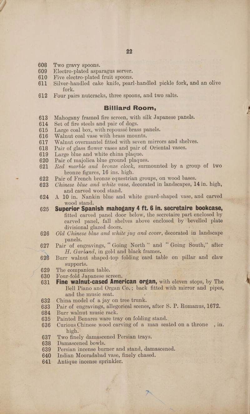 608 609 610 611 612 613 614 615 616 617 618 619 620 621 622 623 624 625 626 627 628 629 630 631 632 684 635 636 637 638 639 640 641 22 Two gravy spoons. Electro-plated asparagus server. Five electro-plated fruit spoons. Silver-handled cake knife, pearl-handled pickle fork, and an olive fork. Four pairs nutcracks, three spoons, and two salts. Billiard Room, Mahogany framed fire screen, with silk Japanese panels. Set of fire steels and pair of dogs. Large coal box, with repoussé brass panels. Walnut coal vase with brass mounts. Walnut overmantel fitted with seven mirrors and shelves. Pair of glass flower vases and pair of Oriental vases. Large blue and white china plaque. Pair of majolica blue ground plaques. Red marble and bronze clock, surmounted by a group of two bronze figures, 16 ins. high. Pair of French bronze equestrian groups, on wood bases. Chinese blue and white vase, decorated in landscapes, 14 in. high, and carved wood stand. A 10 in. Nankin blue and white gourd-shaped vase, and carved wood stand. Superior Spanish mahogany 4 ft. 6 in. secretaire bookcase, fitted carved panel door below, the secretaire part enclosed by carved panel, fall shelves above enclosed by bevelled plate divisional glazed doors. Old Chinese blue and white gug and cover, dboondtedl in landscape panels. Pair of engravings, “ Going North” and ‘ ‘Going South,” after H. Garland, in gold and black frames. | Burr walnut shaped-top folding ‘card table on pillar and claw supports. The companion table. Four-fold Japanese screen. Fine walnut-cased American organ, with eleven stops, by The Bell Piano and Organ Co.;. back fitted with mirror and pipes, and the music seat. China model of a jay on tree Peli: Burr walnut music rack. Painted Benares ware tray on folding stand. Curious Chinese wood carving of a man seated on a throne , in. high. Two finely damascened Persian trays. Damascened bowls. Persian incense burner and stand, damascened. Indian Mooradabad vase, finely chased. Antique incense sprinkler. Nee