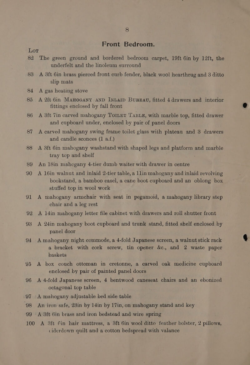 8 Front Bedroom. Lor 82 The green ground and bordered bedroom carpet, 19ft 6in by 12ft, the underfelt and the linoleum surround 83 A 38ft 6in brass pierced front curb fender, black wool hearthrug and 3 ditto slip mats 84 A gas heating stove 85 &lt;A 2ft 6in MAHOGANY AND INLAID BuRzEAQD, fitted 4 drawers and interior fittings enclosed by fall front 86 &lt;A 38ft 7in carved mahogany TOILET 'TABLE, with marble top, fitted drawer and cupboard under, enclosed by pair of panel doors 87 A carved mahogany swing frame toilet glass with plateau and 3 drawers and candle sconces (1 a.f.) 88 A 3ft 6in mahogany washstand with shaped legs and platform and marble tray top and shelf 89 An 18in mahogany 4-tier dumb waiter with drawer in centre 90 &lt;A 16in walnut and inlaid 2-tier table, a 1lin mahogany and inlaid revolving bookstand, a bamboo easel, a cane boot cupboard and an oblong box stuffed top in wool work 91 A mahogany armchair with seat in pegamoid, a mahogany library step chair and a leg rest 92 A 14in mahogany letter file cabinet with drawers and roll shutter front 93 A 24in mahogany boot cupboard and trunk stand, fitted shelf enclosed by panel door 94 A mahogany night commode, a 4-fold Japanese screen, a walnut stick rack a bracket with cork screw, tin opener &amp;c., and 2 waste paper baskets 95 A box couch ottoman in cretonne, a carved oak medicine cupboard enclosed by pair of painted panel doors 96 A 4-fold Japanese screen, 4 bentwood caneseat chairs and an ebonized octagonal top table 97 A mahogany adjustable bed side table 98 An iron safe, 23in by 14in by 17in, on mahogany stand and key 99 A 8ft 6in brass and iron bedstead and wire spring 100 A 3ft Cin hair mattress, a 3ft 6in wool ditto feather bolster, 2 pillows, ciderdown quilt and a cotton bedspread with valance