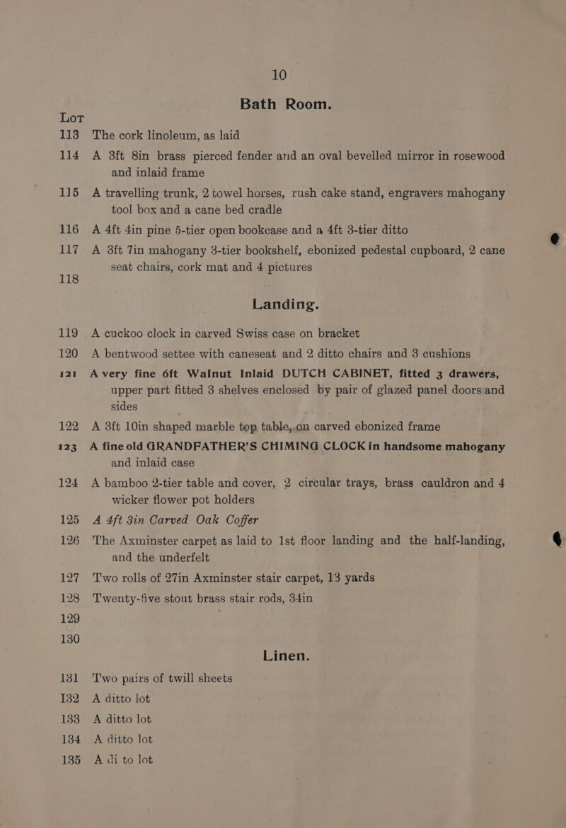113 114 115 116 117 118 119 120 10 Bath Room. The cork linoleum, as laid A 3ft 8in brass pierced fender and an oval bevelled mirror in rosewood and inlaid frame A travelling trunk, 2 towel horses, rush cake stand, engravers mahogany tool box and a cane bed cradle A 4ft 4in pine 5-tier open bookcase and a 4ft 3-tier ditto A 3ft Tin mahogany 3-tier bookshelf, ebonized pedestal cupboard, 2 cane seat chairs, cork mat and 4 pictures Landing. A cuckoo clock in carved Swiss case on bracket A bentwood settee with caneseat and 2 ditto chairs and 3 cushions A very fine 6ft Walnut Inlaid DUTCH CABINET, fitted 3 drawers, upper part fitted 3 shelves enclosed by pair of glazed panel doors and sides A 3ft 10in shaped marble top table,.on carved ebonized frame A fine old GRANDFATHER’S CHIMING CLOCK in handsome mahogany and inlaid case A bamboo 2-tier table and cover, 2 circular trays, brass cauldron and 4 wicker flower pot holders A 4ft 3in Carved Oak Coffer The Axminster carpet as laid to Ist floor landing and the half-landing, and the underfelt Two rolis of 27in Axminster stair carpet, 13 yards Twenty-five stout brass stair rods, 34in Linen. Two pairs of twill sheets A ditto lot A ditto lot A ditto lot A di to lot