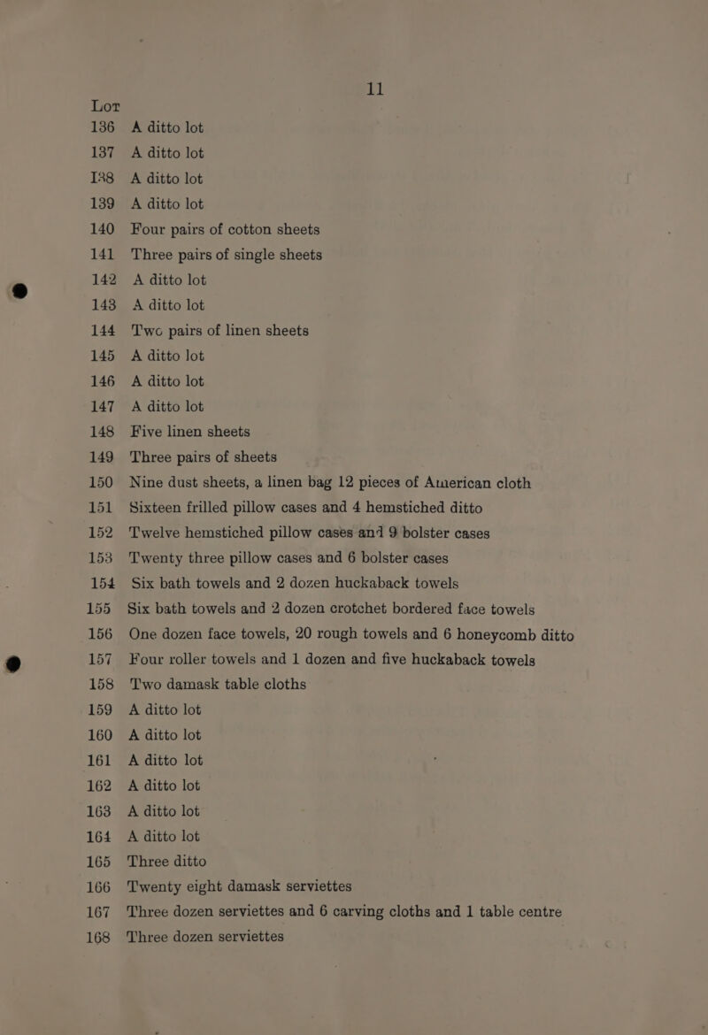 136 137 IR8 139 140 141 142 143 144 145 146 147 148 149 150 151 152 153 154 155 156 157 158 159 160 161 162 163 164 165 166 167 168 11 A ditto lot A ditto lot A ditto lot A ditto lot Four pairs of cotton sheets Three pairs of single sheets A ditto lot A ditto lot Two pairs of linen sheets A ditto lot A ditto lot A ditto lot Five linen sheets Three pairs of sheets Nine dust sheets, a linen bag 12 pieces of American cloth Sixteen frilled pillow cases and 4 hemstiched ditto Twelve hemstiched pillow cases and 9 bolster cases Twenty three pillow cases and 6 bolster cases Six bath towels and 2 dozen huckaback towels Six bath towels and 2 dozen crotchet bordered face towels One dozen face towels, 20 rough towels and 6 honeycomb ditto Four roller towels and 1 dozen and five huckaback towels Two damask table cloths A ditto lot A ditto lot A ditto lot A ditto lot A ditto lot A ditto lot Three ditto Twenty eight damask serviettes Three dozen serviettes and 6 carving cloths and 1 table centre Three dozen serviettes
