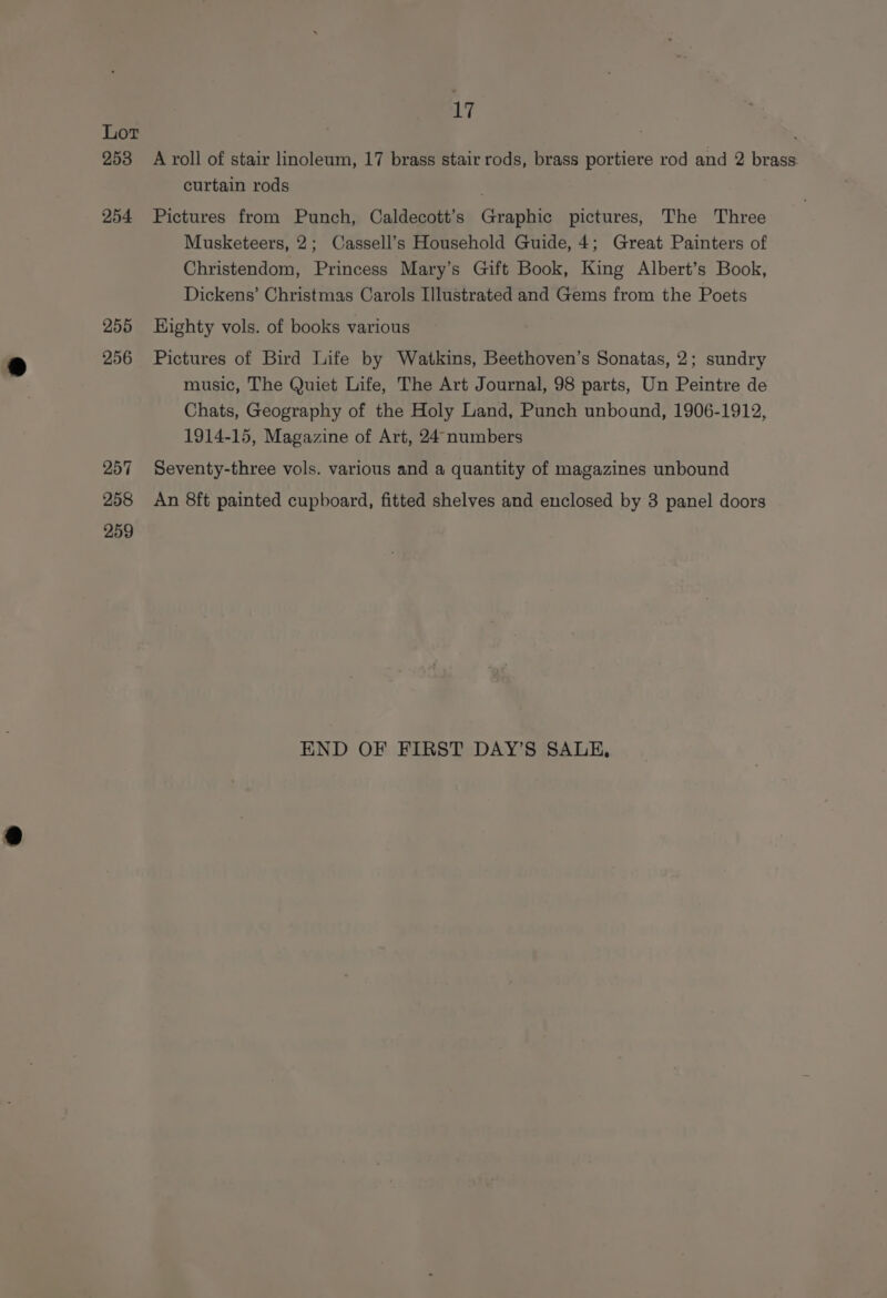 Lot , 253 A roll of stair linoleum, 17 brass stair rods, brass portiere rod and 2 brass curtain rods 254 Pictures from Punch, Caldecott’s Graphic pictures, The Three Musketeers, 2; Cassell’s Household Guide, 4; Great Painters of Christendom, Princess Mary’s Gift Book, King Albert’s Book, Dickens’ Christmas Carols Illustrated and Gems from the Poets 255 Highty vols. of books various 256 Pictures of Bird Life by Watkins, Beethoven’s Sonatas, 2; sundry music, The Quiet Life, The Art Journal, 98 parts, Un Peintre de Chats, Geography of the Holy Land, Punch unbound, 1906-1912, 1914-15, Magazine of Art, 24 numbers 257 Seventy-three vols. various and a quantity of magazines unbound 258 An 8ft painted cupboard, fitted shelves and enclosed by 3 panel doors 259 END OF FIRST DAY’S SALE,
