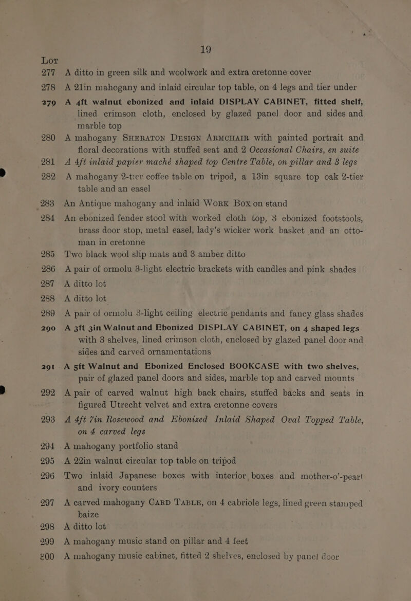 Lor O77 278 279 280 281 282 283 284 285 286 287 288 289 290 291 292 293 294 295 296 297 298 299 19 A ditto in green silk and woolwork and extra cretonne cover A 2lin mahogany and inlaid circular top table, on 4 legs and tier under A 4ft walnut ebonized and inlaid DISPLAY CABINET, fitted shelf, lined crimson cloth, enclosed by glazed panel door and sides and marble top A mahogany SHERATON DrEsIGN ARMCHAIR with painted portrait and floral decorations with stuffed seat and 2 Occasional Chairs, en suite A 4ft inlaid papier maché shaped top Centre Table, on pillar and 3 legs A mahogany 2-ticr coffee table on tripod, a 13in square top oak 2-tier table and an easel An Antique mahogany and inlaid Work Box on stand An ebonized fender stool with worked cloth top, 3 ebonized footstools, brass door stop, metal easel, lady’s wicker work basket and an otto- man in cretonne T'wo black wool slip mats and 3 amber ditto A pair of ormolu 3-hght electric brackets with candles and pink shades A ditto lot A ditto lot A pair of ormolu 3-light ceiling electric pendants and fancy glass shades A 3ft 3in Walnut and Ebonized DISPLAY CABINET, on 4 shaped legs with 3 shelves, lined crimson cloth, enclosed by glazed panel door and sides and carved ornamentations pair of glazed panel doors and sides, marble top and carved mounts A pair of carved walnut high back chairs, stuffed backs and seats in figured Utrecht velvet and extra cretonne covers A 4ft 7in Rosewood and Ebonized Inlaid Shaped Oval Topped Table, on 4 carved legs — A mahogany portfolio stand A 22in walnut circular top table on tripod Two inlaid Japanese boxes with interior boxes and mother-o’-peart and ivory counters A carved mahogany CarD TABLE, on 4 cabriole legs, lined green stamped baize A ditto lot A mahogany music stand on pillar and 4 feet