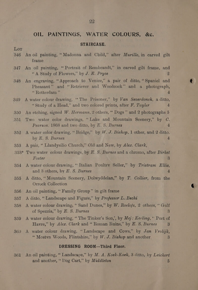 OIL PAINTINGS, WATER COLOURS, &amp;c. STAIRCASE. Lot 346 An oil painting, “ Madonna and Child,” after Murillo, in carved gilt frame 347 An oil painting, ‘‘ Portrait of Rembrandt,” in carved gilt frame, and “A Study of Flowers,” by J. H. Pryce 2, 348 An engraving, “Approach to Venice,’ a pair of ditto, “Spaniel and Pheasant”? and “Retriever and Woodcock” and a photograph, ‘Rotterdam ” 4 349 A water colour drawing, ‘‘ The Prisoner,’ by Van Severdonck, a ditto, ‘Study of a Head,” and two colored prints, after F. Tayler 4 350 An etching, signed W. Hermann, ¥ others, ‘* Dogs” and 2 photographs 5 351 Two water color drawings, ‘ Lake and Mountain Scenery,” by C. Pearson, 1868 and two ditto, by H. S. Burnes + 352 &lt;A water color drawing, “ Bridge,” by W. J. Bishop, 1 other, and 2 ditto, by E. S. Burnes 4 353 A pair, “ Llandysilio Church,’ Old and New, by Alex. Clark, 353* Two water colour drawings, by E. S. Burnes and a chromo, after Birket Foster 3 354 A water colour drawing, “ Italian Poultry Seller,’ by Tristram Ellis, and 3 others, by H. S. Burnes 4 355 A ditto, “‘ Mountain Scenery, Dolwyddelan,” by JZ. Collier, from the Orrock Collection 356 An oil painting, ‘ Family Group”’ in gilt frame 357 A ditto, ‘“‘ Landscape and Figure,” by Professor L. Becht 358 &lt;A water colour drawing, ‘“ Sand Dunes,” by W. Roelofs, 2 others, ‘‘ Gulf of Spezzia,” by H. S. Burnes 3 359 &lt;A water colour drawing, ‘“ The Tinker’s Son,’, by Me): Kerling, “ Port of Havre,” by Alex. Clark and “ Roman Ruins,” by EH. S. Burnes 3 360 A water colour drawing, ‘‘ Landscape and Cows,” by Jan Vrolijk, ‘* Mostvn Woods, Flintshire,” by W. J. Bishop and another 3 DRESSING ROOM—Third Floor. 361 An oil painting, “ Landscape,” by M. A. Koek-Koek, 3 ditto, by Letckert and another, ‘‘ Dog Cart,” by Middleton 5