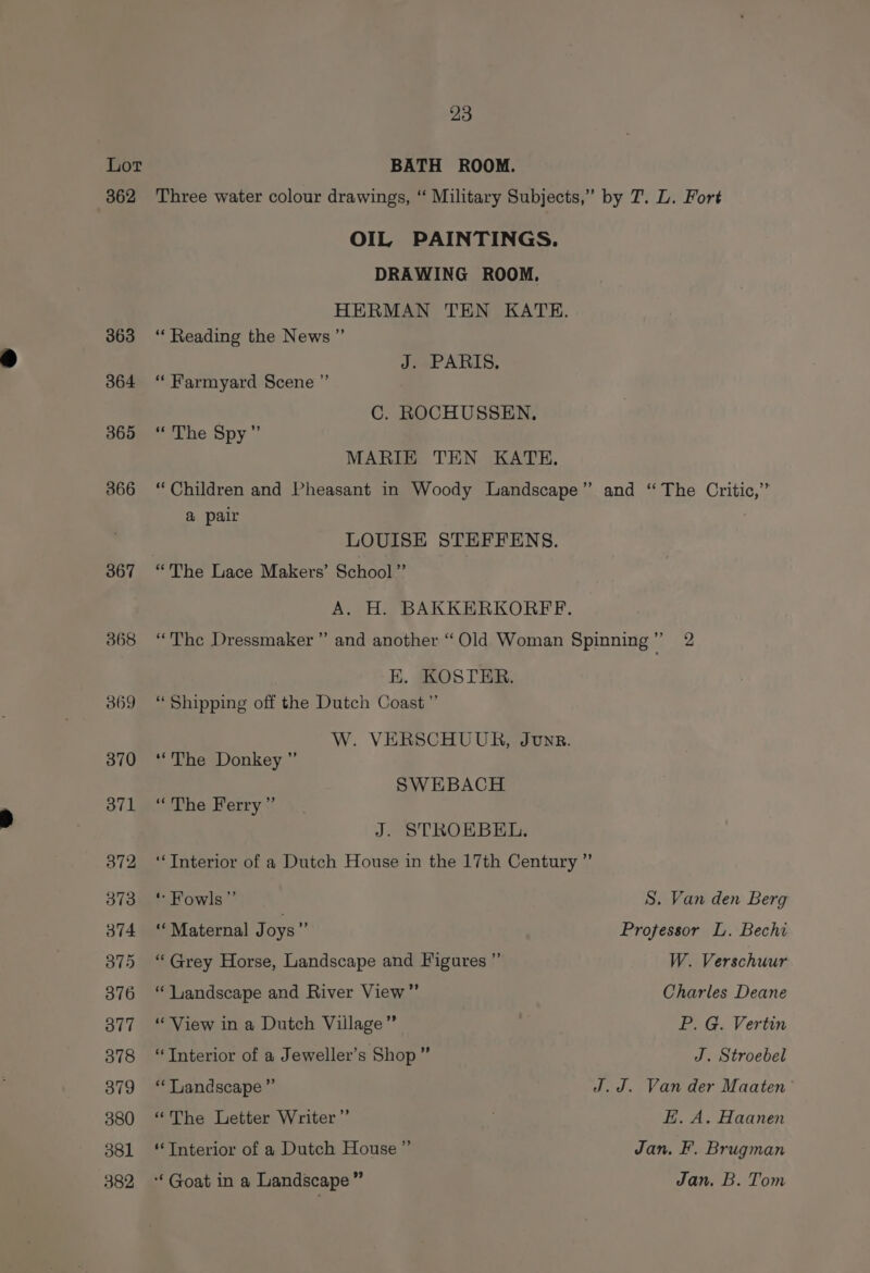 Lot BATH ROOM. 362 Three water colour drawings, ‘“ Military Subjects,” by T. L. Fort OIL PAINTINGS. DRAWING ROOM. HERMAN TEN KATE. 363 ‘ Reading the News” J. PARIS. 364 ‘ Farmyard Scene ’”’ C. ROCHUSSEN, 365 ‘“ The Spy” MARIE TEN KATE. 366 “Children and Pheasant in Woody Landscape” and “The Critic,’ a pair . LOUISE STEFFENS. 367 “'The Lace Makers’ School” A. H. BAKKERKORFF. 368 “The Dressmaker” and another “Old Woman Spinning” 2 K. KOSTER. 369 “Shipping off the Dutch Coast ”’ W. VERSCHUUR, Junr. 3870 ‘The Donkey ” SWEBACH 371 ‘The Ferry ” J. STROEBEL. 372 ‘‘Interior of a Dutch House in the 17th Century ” 373 © Fowls”’ S. Van den Berg 374 ‘Maternal J oys * Professor L. Bechi 375 ‘Grey Horse, Landscape and Figures ”’ W. Verschuur 8376 “ landscape and River View” Charles Deane 377 “ View in a Dutch Village” P. G. Vertin 378 “Interior of a Jeweller’s Shop” J. Stroebel 379 ‘‘ Landscape” J.J. Van der Maaten 380 ‘The Letter Writer” H. A. Haanen 381 ‘Interior of a Dutch House” Jan. F. Brugman 382 *‘ Goat in a Landscape” Jan. B. Tom