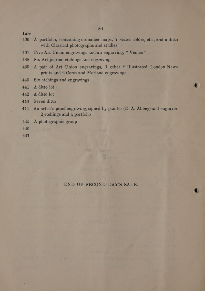 436 437 438 439 440 441 442 443 444 445 446 447 26 A portfolio, containing ordnance maps, 7 water colors, etc., and a ditto with Classical photographs and studies Five Art Union engravings and an engraving, ‘‘ Venice ”’ Six Art journal etchings and engravings A pair of Art Union engravings, 1 other, 2 Illustrated London News prints and 2 Corot and Morland engravings Six etchings and engravings A ditto lot ji ¢ A ditto lot Seven ditto An artist’s proof engraving, signed by painter (HK. A. Abbey) and engraver 2 etchings and a portfolio A photographic group END OF SECOND DAY’S SALE.