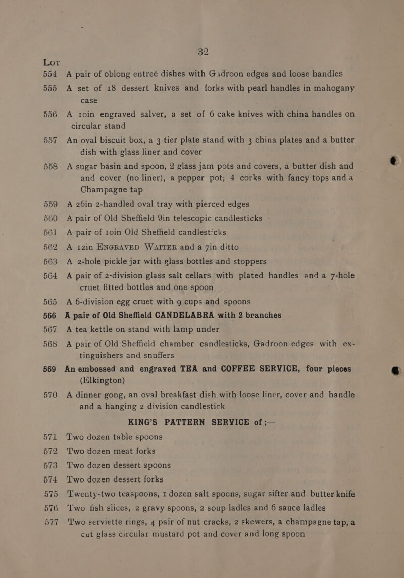 554 555 556 557 558 COU oe GU ns Ot OF Pee ee pe ee frees Pre | Ose necn he | CO. ho} Or =~ ~] 32 A pair of oblong entreé dishes with Gadroon edges and loose handles A set of 18 dessert knives and forks with pearl handles in mahogany case A roin engraved salver, a set of 6 cake knives with china handles on circular stand An oval biscuit box, a 3-tier plate stand with 3 china plates and a butter dish with glass liner and cover A sugar basin and spoon, 2 glass jam pots and covers, a butter dish and © and cover (no liner), a pepper pot, 4 corks with fancy tops anda Champagne tap A 26in 2-handled oval tray with pierced edges A pair of Old Sheffield 9in telescopic candlesticks - A pair of roin Old Sheffield candlesticks A 12in ENGRAVED WAITER and a 7in ditto A 2-hole pickle jar with glass bottles and stoppers A pair of 2-division glass salt cellars with plated handles anda 7-hole cruet fitted bottles and one spoon A 6-division egg cruet with g cups and spoons A pair of Old Sheffield CANDELABRA with 2 branches A tea kettle on stand with lamp under A pair of Old Sheffield chamber candlesticks, Gadroon edges with ex- tinguishers and snuffers An embossed and engraved TEA and COFFEE SERYICE, four pieces (Elkington) A dinner gong, an oval breakfast dish with loose liner, cover and handle and a hanging 2 division candlestick KING’S PATTERN SERVICE of ;— Two dozen table spoons Two dozen meat forks Two dozen dessert spoons Two dozen dessert forks Twenty-two teaspoons, 1 dozen salt spoons, sugar sifter and butter knife Two fish slices, 2 gravy spoons, 2 soup ladles and 6 sauce ladles Two serviette rings, 4 pair of nut cracks, 2 skewers, a champagne tap, a cut glass circular mustard pct and cover and long spoon