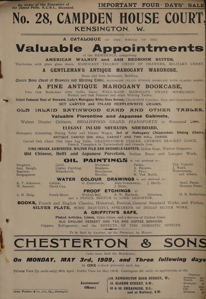 By Order of the Fxecutors of IMPORTANT FOUR: DAYS’ SALE ~ sir ames Pelle. K.C.S.I., deceased. No. 28 CAMPDEN HOUSE COURT. KENSINGTON, W. A CATABDOGUE oF rTHEe WHOLE OF THE Valuable Appointments of the RESIDENCE, comprising AMERICAN WALNUT and ASH BEDROOM SUITES, Wardrobes with plate glass doors, MAHOGANY TALLBOY CHEST OF DRAWERS, MILITARY CHEST, ] A GENTLEMAN’S ANTIQUE MAHOGANY WARDROBE, Brass and Iron Bedsteads, Bedding, Queen Anne Chest of Drawers and Writing Table, HanpsomE INIAID WINGED BOOKCASE WITH GLAZED DOORS, A FINE ANTIQUE MAHOGANY BOOKCASE, | Two Oak Bookcases with trellis doors, WELL-MADE MAHOGANY DWARF BOOKCASES, | Walnut and Oak Pedestal and other Writing Tables, ~ Inlaid Pedestal Nest of Drawers, Lady’s Mahogany Billet Doux Screen, Chesterfield Couches, Easy and Occasional Chairs, | SET CARVED and INLAID HEPPLEWHITE CHAIRS, | OhD INLAID SATINWOOD CARD AND OTHER TABLES, | Valuable Florentine and Japanese Cabinets, | Walnut Display Cabinets, BROADWOOD GRAND PIANOFORTE in _ Rosewood Use, ELEGANT INLAID SHERATON SIDEBOARD, Mahogany Extending Dining Table and Dinner Wagon, Set of Mahogany Chippendale Dining Chairs,) ANTIQUE CARVED OAK HALL CABINET AND TWO HALL CHAIRS, Carved Oak Chest, Oak Gate Leg Table,e GRANDFATHER CLOCKS, CHIMING BRACKET CLOCK, French Timepiece in Tortoiseshell and Ormolu Case, FINE INDIAN, AXMINSTER, WILTON PILE AND BRUSSELS CARPETS, Indian Rugs, Window Draperies, Old Chinese, Delft and Japanese Porcelain, Indian Brass and Lacquer Work, OoiL PAI rei’ G BGS by and attributed to— Berghem, Cardi, Huysman, Palma, Van Utrecht Sam. Bough, Copley Fielding, Meadows, A. Parsons, J. Ward, Baptiest, Hemskerck, Moucheron, tee bavy; * ‘Wouverman, Borgognone Murillo, H. Van Ruith, and others, : WATER COLOUR DRAWINGS py and attributed to— R. T. Atkinson, Callow, G. Cattermole, Kate Greenaway, J. Hardy, Saml. Prout, W. Bennett, David Cox, J. Sane Skinner Prout, PROOF ETCHINGS py a H. Hate. Frank Short, Wilfred Ball, R. W. Macbeth, Debaines, Hk Rober and a PENCIL SKETCH by LORD LEIGHTON, BOOKS, French and English Classics, Historical, Poetical, General Standard Works, and Fiction SILVER PLATE, SOME BEAUTIFUL SPECIMENS OF INDIAN SILVER WORK, A GRIFFITH’S SAFE, Plated Articles, Linen, Table China, and a Service of Etched Glass, + OLD ENGLISH DESSERT AND TEA AND COFFEE SERVICES, Coppers, Refrigerator, and the EFFECTS OF THE DOMESTIC OFFICES. -—<O4 He To be Sold by Auction, on the Premises, by Messrs. CHESTERTON &amp;. “SONS : (who have Sold the a M. On MONDAY, MAY 3rd, 1909, and Three following days At ONE o'clock precisely each day, Private View (by cards only) 30th April. Public View 1st May (10-5). Catalogues (6d. each) on application, at the ‘ Telephones 416, KENSINGTON HIGH STREET, W., Kensington 4594 Auctioneers’ 15, SLOANE STREET, S.W., Kensington 46 Offices ; 52 &amp; 53, CHEAPSIDE, E.C., re &amp; James Wakeham &amp; Co., Lid., Tup., Kensington. and at Norbury, S.W. Streatham gg |