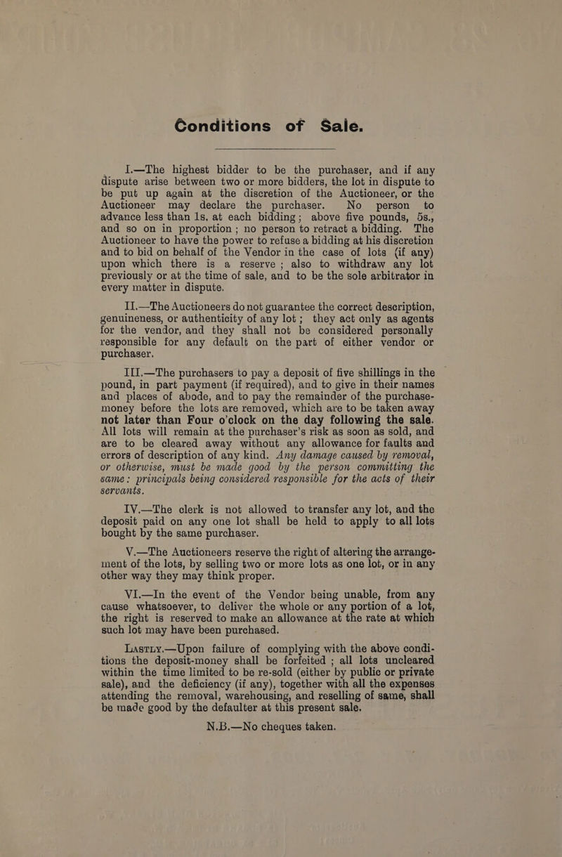 Conditions of Sale. _ I—The highest bidder to be the purchaser, and if any dispute arise between two or more bidders, the lot in dispute to be put up again at the discretion of the Auctioneer, or the Auctioneer may declare the purchaser. No person to advance less than 1s, at each bidding; above five pounds, 5s., and so on in proportion ; no person to retract a bidding. The Auctioneer to have the power to refuse a bidding at his discretion and to bid on behalf of the Vendor in the case of lots (if any) upon which there is a reserve ; also to withdraw any lot previously or at the time of sale, and to be the sole arbitrator in every matter in dispute. II.—The Auctioneers do not guarantee the correct description, genuineness, or authenticity of any lot; they act only as agents for the vendor, and they shall not be considered personally responsible for any default on the part of either vendor or purchaser. III.—The purchasers to pay a deposit of five shillings in the pound, in part payment (if required), and to give in their names and places of abode, and to pay the remainder of the purchase- money before the lots are removed, which are to be taken away not later than Four o'clock on the day following the sale. All lots will remain at the purchaser’s risk as soon as sold, and are to be cleared away without any allowance for faults and errors of description of any kind. Any damage caused by removal, or otherwise, must be made good by the person committing the same: principals being considered responsible for the acts of their servants. IV.—The clerk is not allowed to transfer any lot, and the deposit paid on any one lot shall be held to apply to all lots bought by the same purchaser. V.—The Auctioneers reserve the right of altering the arrange- ment of the lots, by selling two or more lots as one lot, or in any other way they may think proper. VI.—In the event of the Vendor being unable, from any cause whatsoever, to deliver the whole or any portion of a lot, the right is reserved to make an allowance at the rate at which such lot may have been purchased. Lastty.—Upon failure of complying with the above condi- tions the deposit-money shall be forfeited ; all lots uncleared within the time limited to be re-sold (either by public or private sale), and the deficiency (if any), together with all the expenses attending the removal, warehousing, and reselling of same, shall be made good by the defaulter at this present sale. N.B.—No cheques taken.