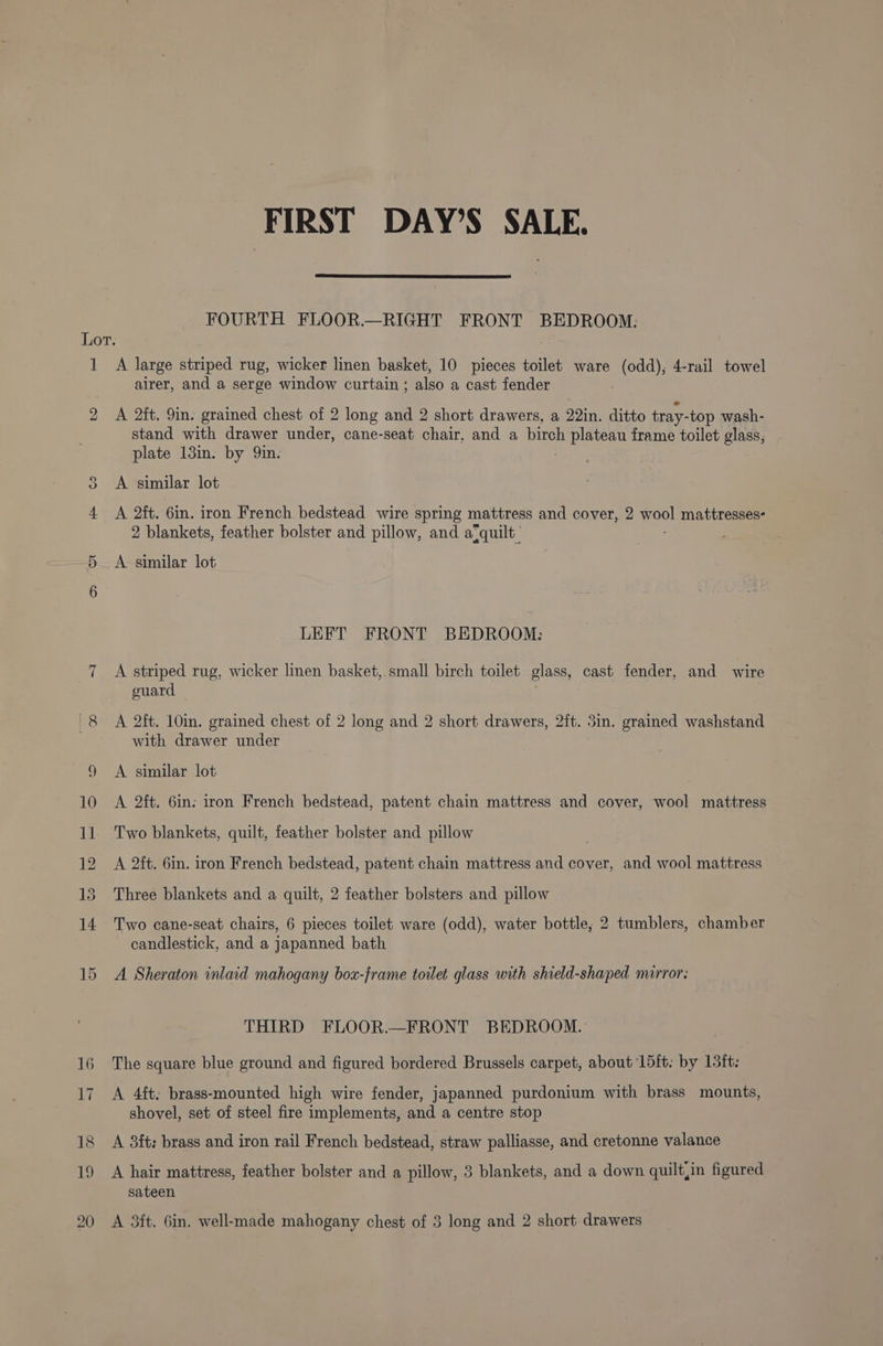 FIRST DAY’S SALE. FOURTH FLOOR.—RIGHT FRONT BEDROOM: 1 co Ou A large striped rug, wicker linen basket, 10 pieces toilet ware (odd), 4-rail towel airer, and a serge window curtain ; also a cast fender A 2ft. 9in. grained chest of 2 long and 2 short drawers, a 22in. ditto tray- top wash- stand with drawer under, cane-seat chair, and a birch oe frame toilet glass, plate 13in. by 9in. A similar lot A 2ft. 6in. iron French bedstead wire spring mattress and cover, 2 er mattresses- 2 blankets, feather bolster and pillow, and a-quilt_ A similar lot LEFT FRONT BEDROOM: A striped rug, wicker linen basket, small birch toilet glass, cast fender, and wire guard A 2ft. 10in. grained chest of 2 long and 2 short drawers, 2ft. 5in. grained washstand with drawer under A similar lot A 2ft. 6in. iron French bedstead, patent chain mattress and cover, wool mattress Two blankets, quilt, feather bolster and pillow A 2ft. 6in. iron French bedstead, patent chain mattress and cover, and wool mattress Three blankets and a quilt, 2 feather bolsters and pillow Two cane-seat chairs, 6 pieces toilet ware (odd), water bottle, 2 tumblers, chamber candlestick, and a japanned bath A Sheraton inlaid mahogany box-frame toilet glass with shield-shaped mirror: THIRD FLOOR.—FRONT BEDROOM. The square blue ground and figured bordered Brussels carpet, about L5{t. by 15it: A 4ft; brass-mounted high wire fender, japanned purdonium with brass mounts, shovel, set of steel fire implements, and a centre stop A 83ft: brass and iron rail French bedstead, straw palliasse, and cretonne valance A hair mattress, feather bolster and a pillow, 3 blankets, and a down quilt,in figured sateen