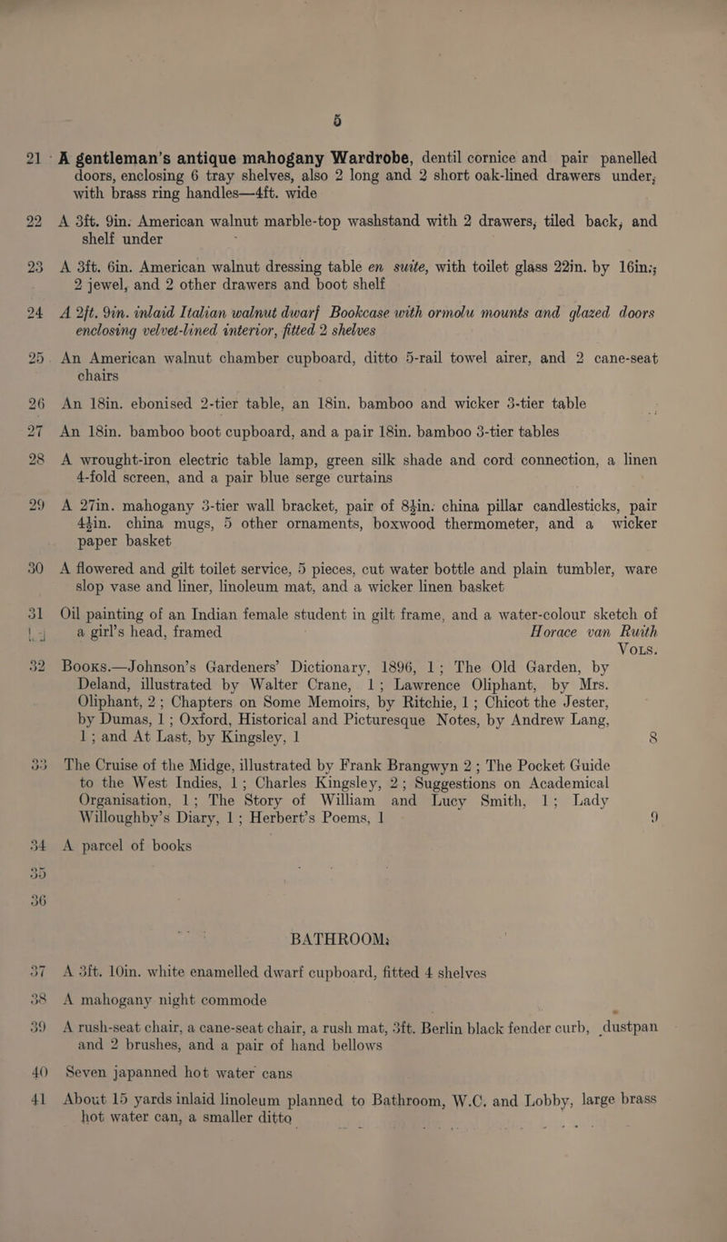 21 29 50 (oS) bo 3) doors, enclosing 6 tray shelves, also 2 long and 2 short oak-lined drawers under, with brass ring handles—4ft. wide A 3ft. 9in: American walnut marble-top washstand with 2 drawers, tiled back, and shelf under A 3it. 6in. American walnut dressing table en swite, with toilet glass 22in. by 16in;; 2 jewel, and 2 other drawers and boot shelf A 2jt. 9in. inlaid Italian walnut dwarf Bookcase with ormolu mounts and glazed doors enclosing velvet-lined intervor, fitted 2 shelves An American walnut chamber cupboard, ditto 5-rail towel airer, and 2 cane-seat chairs An 18in. ebonised 2-tier table, an 18in. bamboo and wicker 3-tier table An 18in. bamboo boot cupboard, and a pair 18in. bamboo 3-tier tables A wrought-iron electric table lamp, green silk shade and cord connection, a linen 4-fold screen, and a pair blue serge curtains A 27in. mahogany 3-tier wall bracket, pair of 83in. china pillar candlesticks, pair 44in. china mugs, 5 other ornaments, boxwood thermometer, and a wicker paper basket A flowered and gilt toilet service, 5 pieces, cut water bottle and plain tumbler, ware slop vase and liner, linoleum mat, and a wicker linen basket Oil painting of an Indian female student in gilt frame, and a water-colour sketch of a girl’s head, framed Horace van Ruith ) VoLs. Booxs.—Johnson’s Gardeners’ Dictionary, 1896, 1; The Old Garden, by Deland, illustrated by Walter Crane, 1; Lawrence Oliphant, by Mrs. Oliphant, 2; Chapters on Some Memoirs, by Ritchie, 1 ; Chicot the Jester, by Dumas, 1 ; Oxford, Historical and Picturesque Notes, by Andrew Lang, 1; and At Last, by Kingsley, | 8 The Cruise of the Midge, illustrated by Frank Brangwyn 2; The Pocket Guide to the West Indies, 1; Charles Kingsley, 2; Suggestions on Academical Organisation, 1; The Story of William and Lucy Smith, 1; Lady Willoughby’s Diary, 1; Herbert’s Poems, 1 ~ a A parcel of books BATHROOM: A 3ft. 10in. white enamelled dwarf cupboard, fitted 4 shelves A mahogany night commode A rush-seat chair, a cane-seat chair, a rush mat, 3ft. Berlin black fender curb, dustpan and 2 brushes, and a pair of hand bellows Seven japanned hot water cans About 15 yards inlaid linoleum planned to Bathroom, W.C. and Lobby, large brass hot water can, a smaller ditto
