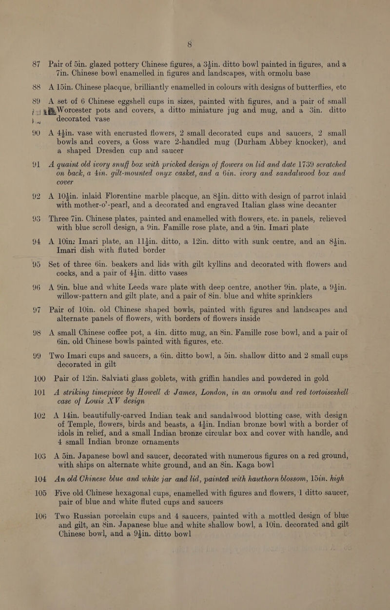87 Pair of 5in. glazed pottery Chinese figures, a 34in. ditto bowl painted in figures, and a 7in. Chinese bowl enamelled in figures and landscapes, with ormolu base 88 A 15in. Chinese placque, brilliantly enamelled in colours with designs of butterflies, etc 89 A set of 6 Chinese eggshell cups in sizes, painted with figures, and a pair of small ;-; 4p, Worcester pots and covers, a ditto miniature jug and mug, and a 3in. ditto decorated vase 90 A 44in. vase with encrusted flowers, 2 small decorated cups and saucers, 2 small bowls and covers, a Goss ware 2-handled mug (Durham Abbey knocker), and a shaped Dresden cup and saucer 91 A quaint old wory snuff box with pricked design of flowers on lid and date 1739 scratched on back, a 4in. gult-mounted onyx casket, and a 6in. wory and sandalwood box and cover 92 <A 10din. inlaid Florentine marble placque, an 8din. ditto with design of parrot inlaid with mother-o’-pearl, and a decorated and engraved Italian glass wine decanter 93 Three 7in. Chinese plates, painted and enamelled with flowers, etc. in panels, relieved with blue scroll design, a 9in. Famille rose plate, and a 9in. Imari plate 94 A 10in; Imari plate, an 11din. ditto, a 12in. ditto with sunk centre, and an 8$in. Imari dish with fluted border 95 Set of three 6in. beakers and lids with gilt kyllins and decorated with flowers and cocks, and a pair of 43in. ditto vases 96 A 9in. blue and white Leeds ware plate with deep centre, another 9in. plate, a 94in. willow-pattern and gilt plate, and a pair of 8in. blue and white sprinklers 97 Pair of 10in. old Chinese shaped bowls, painted with figures and landscapes and alternate panels of flowers, with borders of flowers inside 98 A small Chinese coffee pot, a 4in. ditto mug, an 8in. Famille rose bowl, and a pair of 6in. old Chinese bowls painted with figures, etc. 99 Two Imari cups and saucers, a 6in. ditto bowl, a 5in. shallow ditto and 2 small cups decorated in gilt 100 Pair of 12in. Salviati glass goblets, with griffin handles and powdered in gold 101 A striking tumeprece by Howell &amp; James, London, in an ormolu and red tortorseshell case of Louis XV design 102. A I4in. beautifully-carved Indian teak and sandalwood blotting case, with design of Temple, flowers, birds and beasts, a 44in. Indian bronze bowl with a border of idols in relief, and a small Indian bronze circular box and cover with handle, and 4 small Indian bronze ornaments 103 A 5in. Japanese bowl and saucer, decorated with numerous figures on a red ground, with ships on alternate white ground, and an 8in. Kaga bowl 104 An old Chinese blue and white jar and lid, painted with hawthorn blossom, 15in. high 105 Five old Chinese hexagonal cups, enamelled with figures and flowers, 1 ditto saucer, pair of blue and white fluted cups and saucers 106 Two Russian porcelain cups and 4 saucers, painted with a mottled design of blue and gilt, an in. Japanese blue and white shallow bowl, a 10in. decorated and gilt Chinese bowl, and a 94in. ditto bowl
