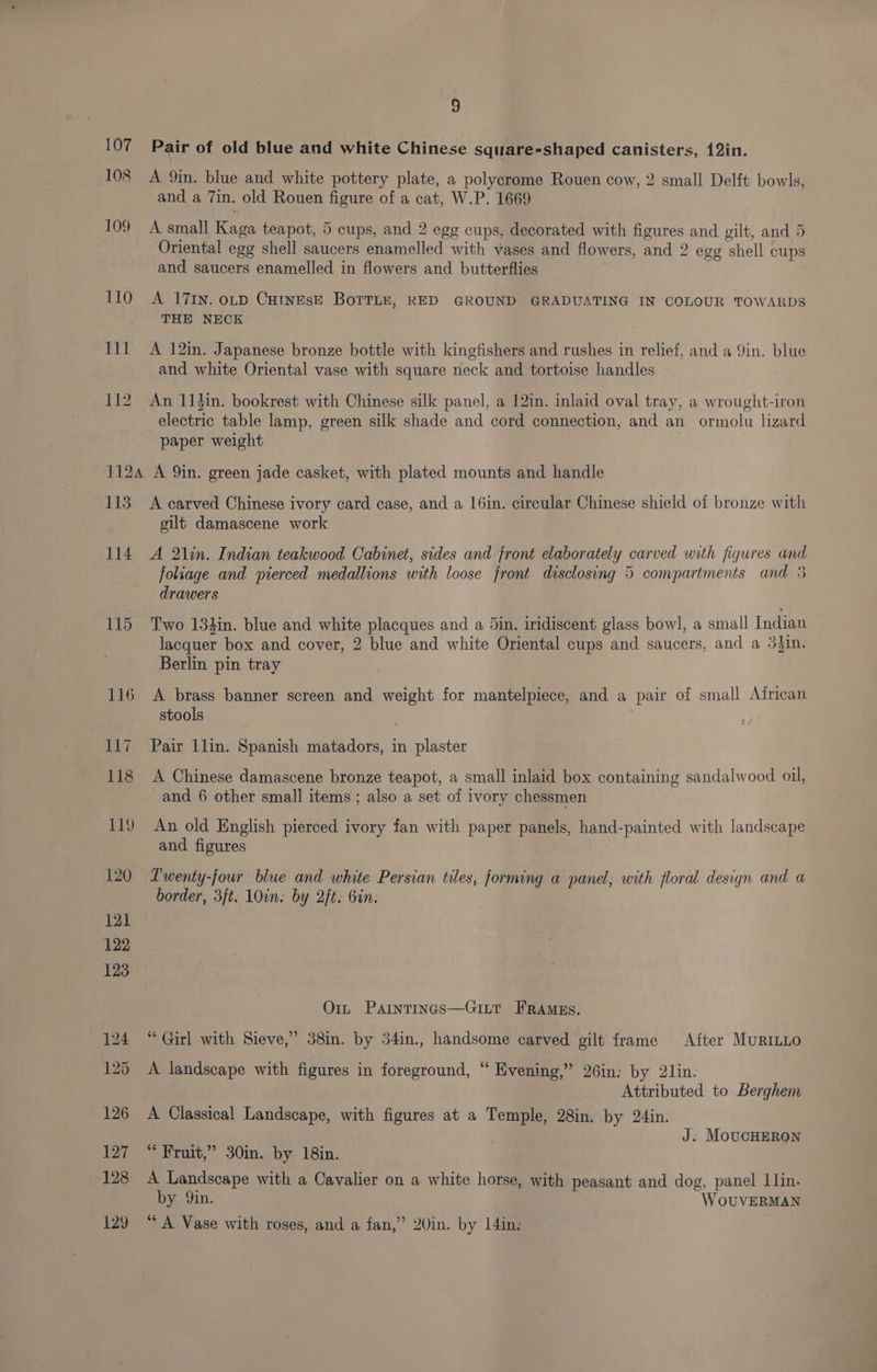 107 Pair of old blue and white Chinese square-shaped canisters, 12in. 108 A 9in. blue and white pottery plate, a polycrome Rouen cow, 2 small Delft bowls, and a 7in. old Rouen figure of a cat, W.P. 1669 100 A small Kaga teapot, 5 cups, and 2 egg cups, decorated with figures and gilt, and 5 Oriental egg shell saucers enamelled with vases and flowers, and 2 egg shell cups and saucers enamelled in flowers and butterflies 110 A 17rn. oLD CutnesE BorrLe, RED GROUND GRADUATING IN COLOUR TOWARDS THE NECK 111 A 12in. Japanese bronze bottle with kingfishers and rushes in relief, and a 9in. blue and white Oriental vase with square neck and tortoise handles — 112 An 114in. bookrest with Chinese silk panel, a 12in. inlaid oval tray, a wrought-iron electric table lamp, green silk shade and cord connection, and an ormolu lizard paper weight 1124 A 9in. green jade casket, with plated mounts and handle 113 A carved Chinese ivory card case, and a 16in. circular Chinese shield of bronze with gilt damascene work 114 A 2lin. Indian teakwood Cabinet, sides and front elaborately carved with figures and foliage and pierced medallions with loose front disclosing 5 compartments and 5 drawers 115 Two 133in. blue and white placques and a din. iridiscent glass bowl, a small Indian lacquer box and cover, 2 blue and white Oriental cups and saucers, and a 3$1n. Berlin pin tray 116 A brass banner screen and weight for mantelpiece, and a pair of small African stools 117 Pair 1lin. Spanish matadors, in plaster 118 A Chinese damascene bronze teapot, a small inlaid box containing sandalwood oil, and 6 other small items ; also a set of ivory chessmen 119 An old English pierced ivory fan with paper panels, hand-painted with landscape and figures 120 Lwenty-four blue and white Persian tiles, forming a panel, with floral design and a border, 3ft. 10in. by 2/t: bin. Or, Partntrinas—GiLtt FRaAmeEs. 124 “Girl with Sieve,” 38in. by 54in., handsome carved gilt frame After MuRILLO 125 A landscape with figures in foreground, “ Evening,” 26in: by 2lin. Attributed to Berghem 126 A Classical Landscape, with figures at a Temple, 28in. by 24in. J. MoucHERON 127 “ Fruit,” 30in. by 18in. 128 A Landscape with a Cavalier on a white horse, with peasant and dog, panel 1lin. by Qin. WOoOUVERMAN 129 “A Vase with roses, and a fan,” 20in. by I4in,