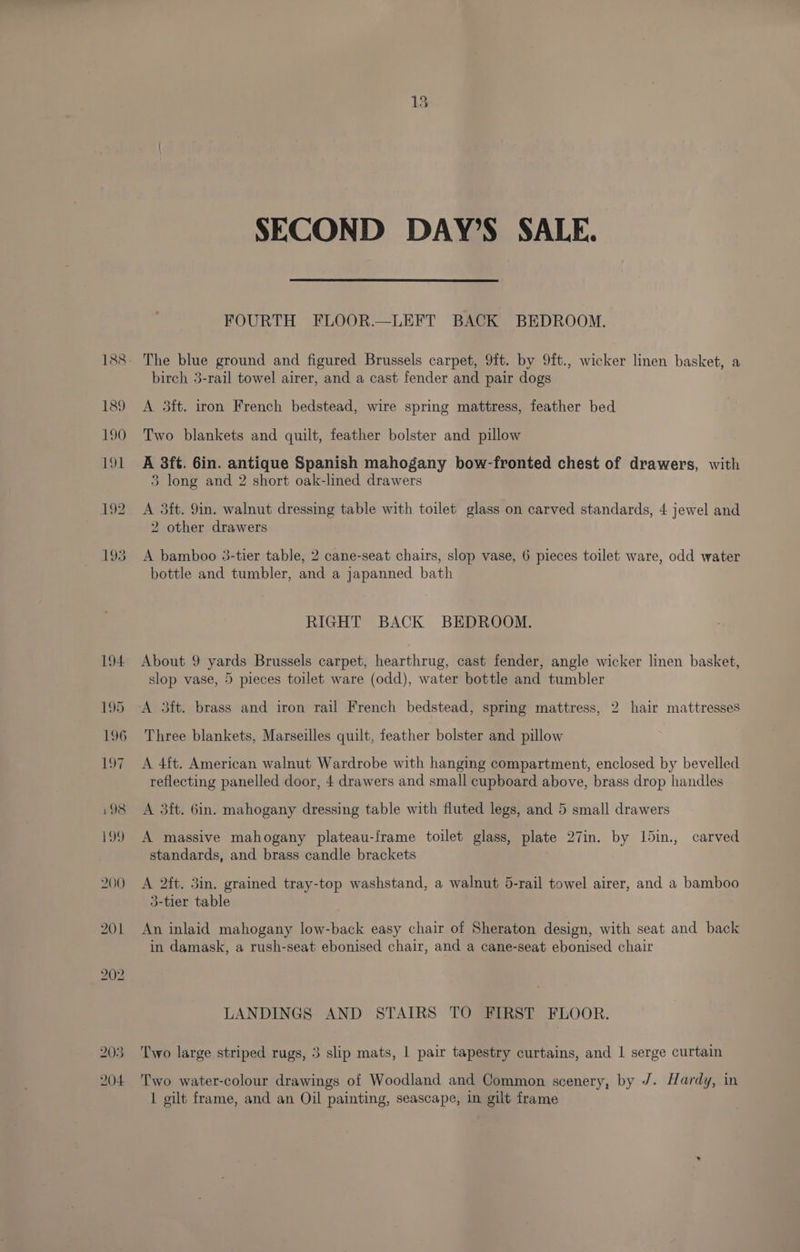 203 204 SECOND DAY’S SALE. FOURTH FLOOR.—LEFT BACK BEDROOM. The blue ground and figured Brussels carpet, 9ft. by 9ft., wicker linen basket, a birch 3-rail towel airer, and a cast fender and pair dogs A 3ft. iron French bedstead, wire spring mattress, feather bed Two blankets and quilt, feather bolster and pillow A 8ft. Gin. antique Spanish mahogany bow-fronted chest of drawers, with 3 long and 2 short oak-lined drawers A 3ft. 9in. walnut dressing table with toilet glass on carved standards, 4 jewel and 2 other drawers A bamboo 3-tier table, 2 cane-seat chairs, slop vase, 6 pieces toilet ware, odd water bottle and tumbler, and a japanned bath RIGHT BACK BEDROOM. About 9 yards Brussels carpet, hearthrug, cast fender, angle wicker linen basket, slop vase, 5 pieces toilet ware (odd), water bottle and tumbler A 3ft. brass and iron rail French bedstead, sprmg mattress, 2 hair mattresses Three blankets, Marseilles quilt, feather bolster and pillow A 4ft. American walnut Wardrobe with hanging compartment, enclosed by bevelled reflecting panelled door, 4 drawers and small cupboard above, brass drop handles A 3ft. 6in. mahogany dressing table with fluted legs, and 5 small drawers A massive mahogany plateau-frame toilet glass, plate 27in. by 15in., carved standards, and brass candle brackets A 2ft. 3in. grained tray-top washstand, a walnut 5-rail towel airer, and a bamboo 3-tier table An inlaid mahogany low-back easy chair of Sheraton design, with seat and back in damask, a rush-seat ebonised chair, and a cane-seat ebonised chair LANDINGS AND STAIRS TO FIRST FLOOR. Two large striped rugs, 3 slip mats, | pair tapestry curtains, and 1 serge curtain Two water-colour drawings of Woodland and Common scenery, by /. Hardy, in I gilt frame, and an Oil painting, seascape, in gilt frame